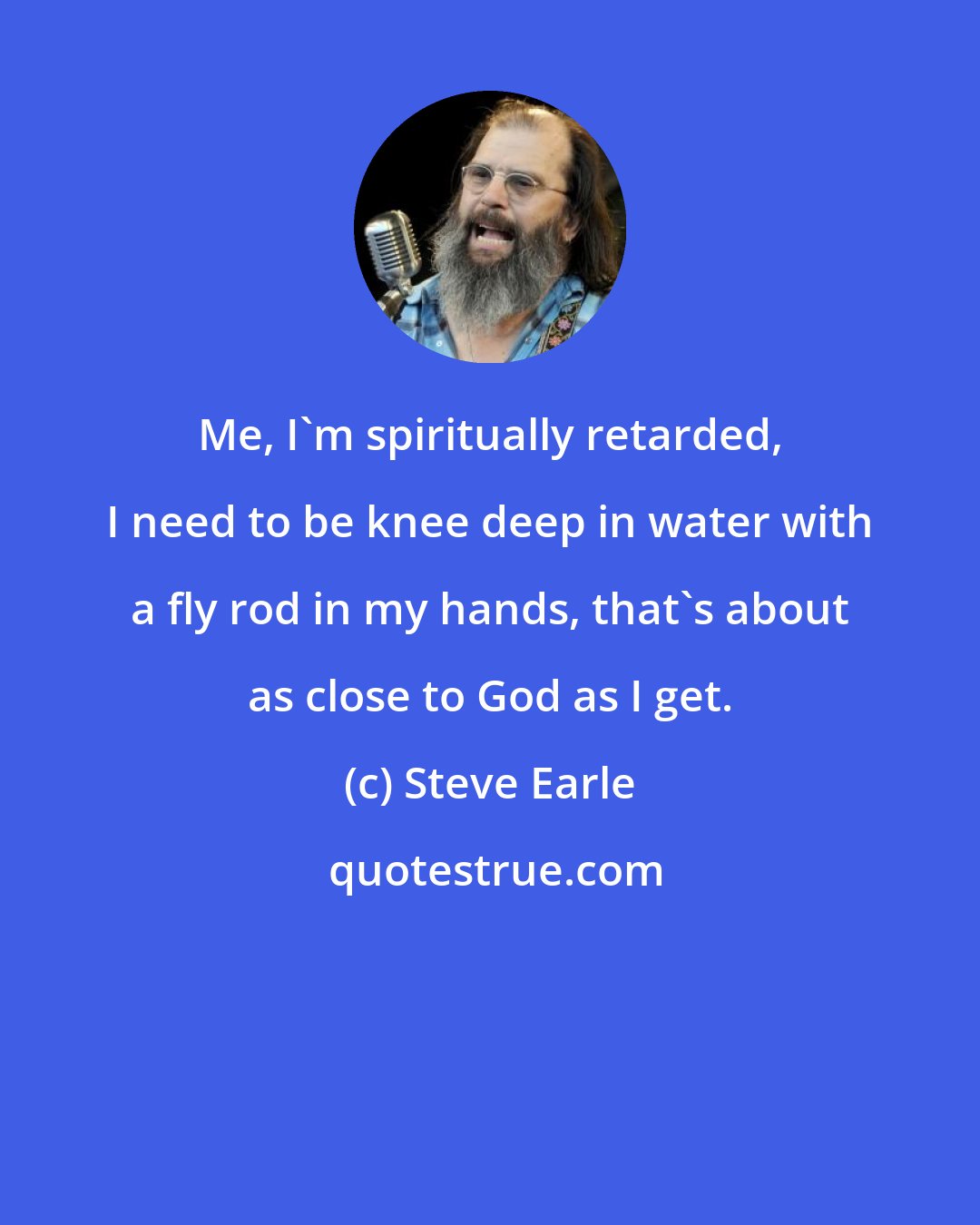 Steve Earle: Me, I'm spiritually retarded, I need to be knee deep in water with a fly rod in my hands, that's about as close to God as I get.