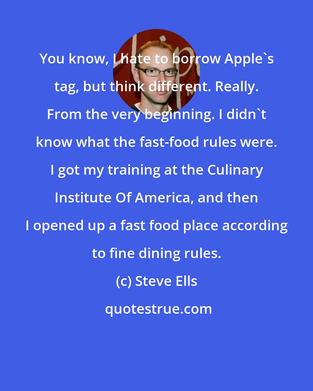 Steve Ells: You know, I hate to borrow Apple's tag, but think different. Really. From the very beginning. I didn't know what the fast-food rules were. I got my training at the Culinary Institute Of America, and then I opened up a fast food place according to fine dining rules.