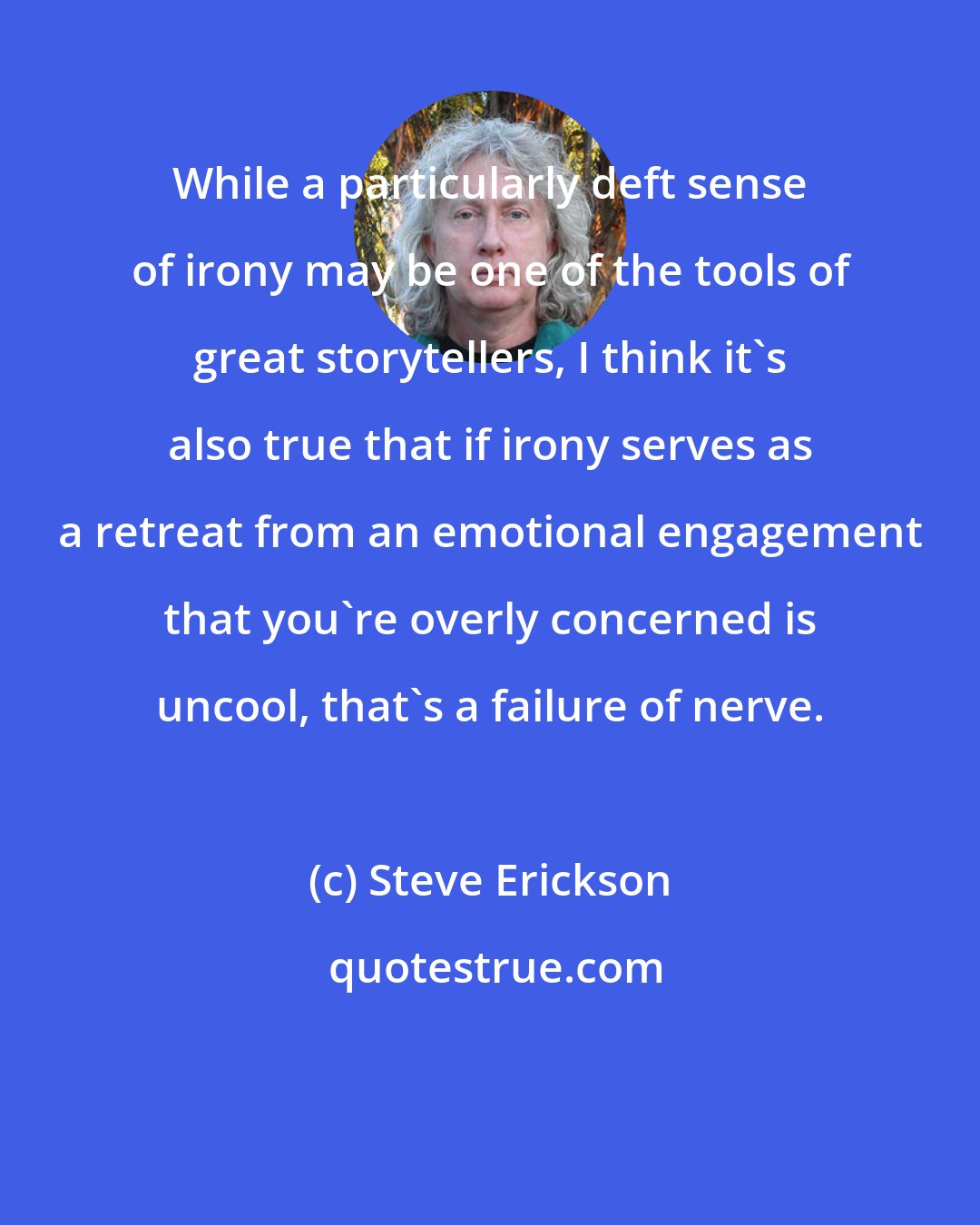 Steve Erickson: While a particularly deft sense of irony may be one of the tools of great storytellers, I think it's also true that if irony serves as a retreat from an emotional engagement that you're overly concerned is uncool, that's a failure of nerve.