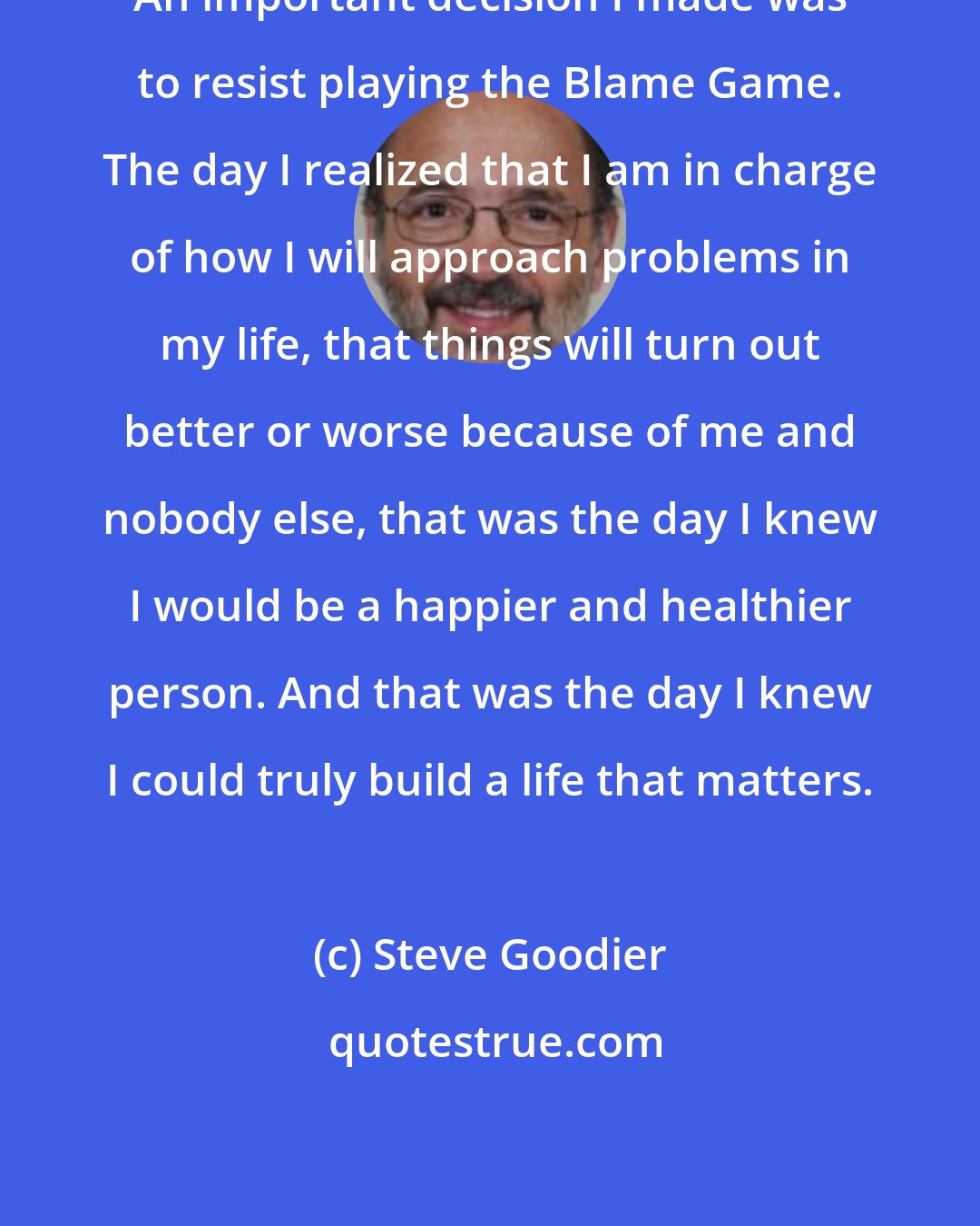 Steve Goodier: An important decision I made was to resist playing the Blame Game. The day I realized that I am in charge of how I will approach problems in my life, that things will turn out better or worse because of me and nobody else, that was the day I knew I would be a happier and healthier person. And that was the day I knew I could truly build a life that matters.