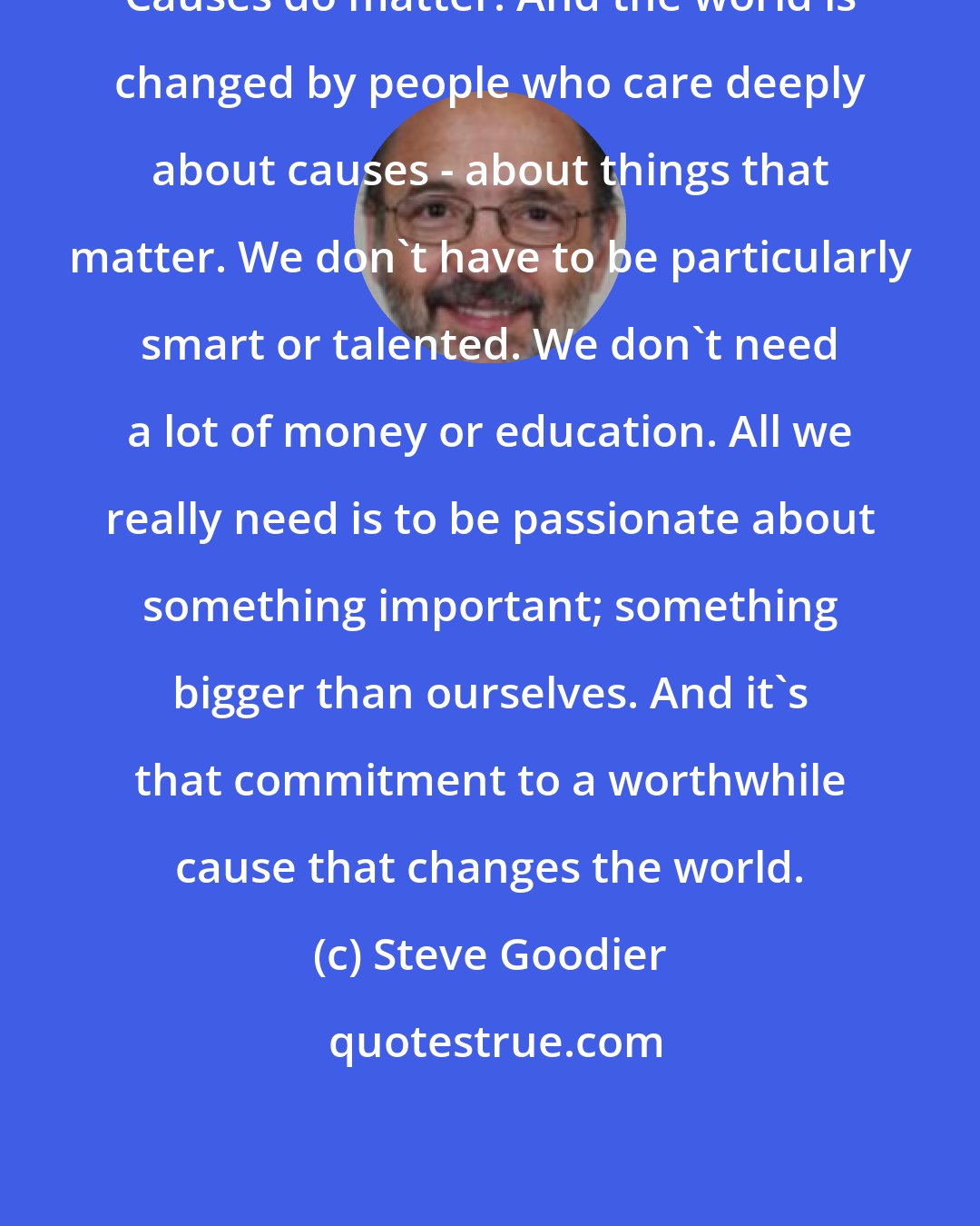 Steve Goodier: Causes do matter. And the world is changed by people who care deeply about causes - about things that matter. We don't have to be particularly smart or talented. We don't need a lot of money or education. All we really need is to be passionate about something important; something bigger than ourselves. And it's that commitment to a worthwhile cause that changes the world.