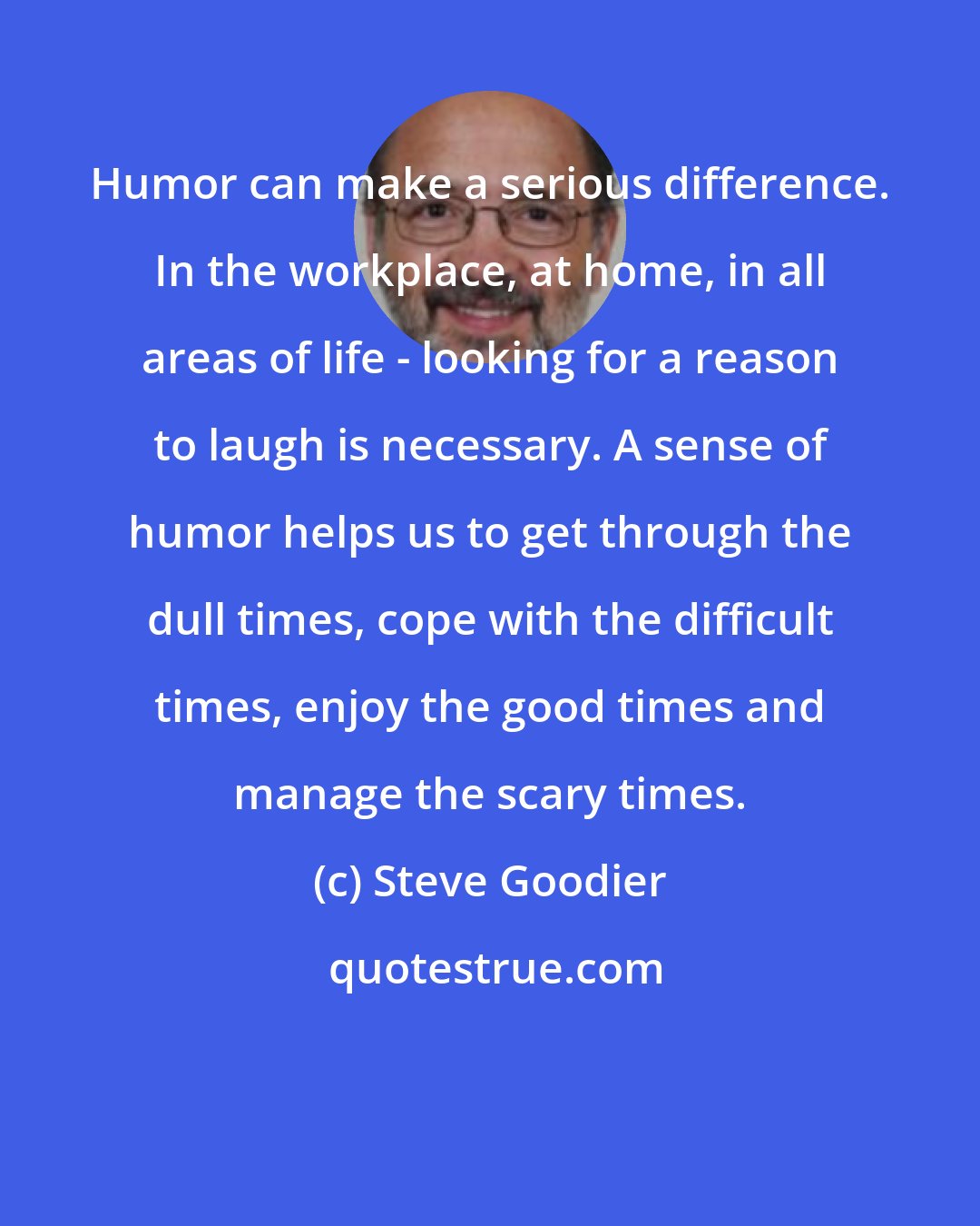 Steve Goodier: Humor can make a serious difference. In the workplace, at home, in all areas of life - looking for a reason to laugh is necessary. A sense of humor helps us to get through the dull times, cope with the difficult times, enjoy the good times and manage the scary times.