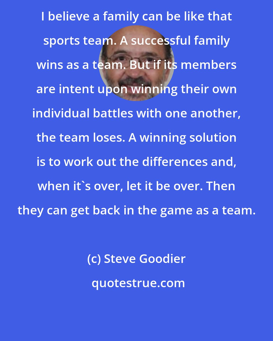 Steve Goodier: I believe a family can be like that sports team. A successful family wins as a team. But if its members are intent upon winning their own individual battles with one another, the team loses. A winning solution is to work out the differences and, when it's over, let it be over. Then they can get back in the game as a team.