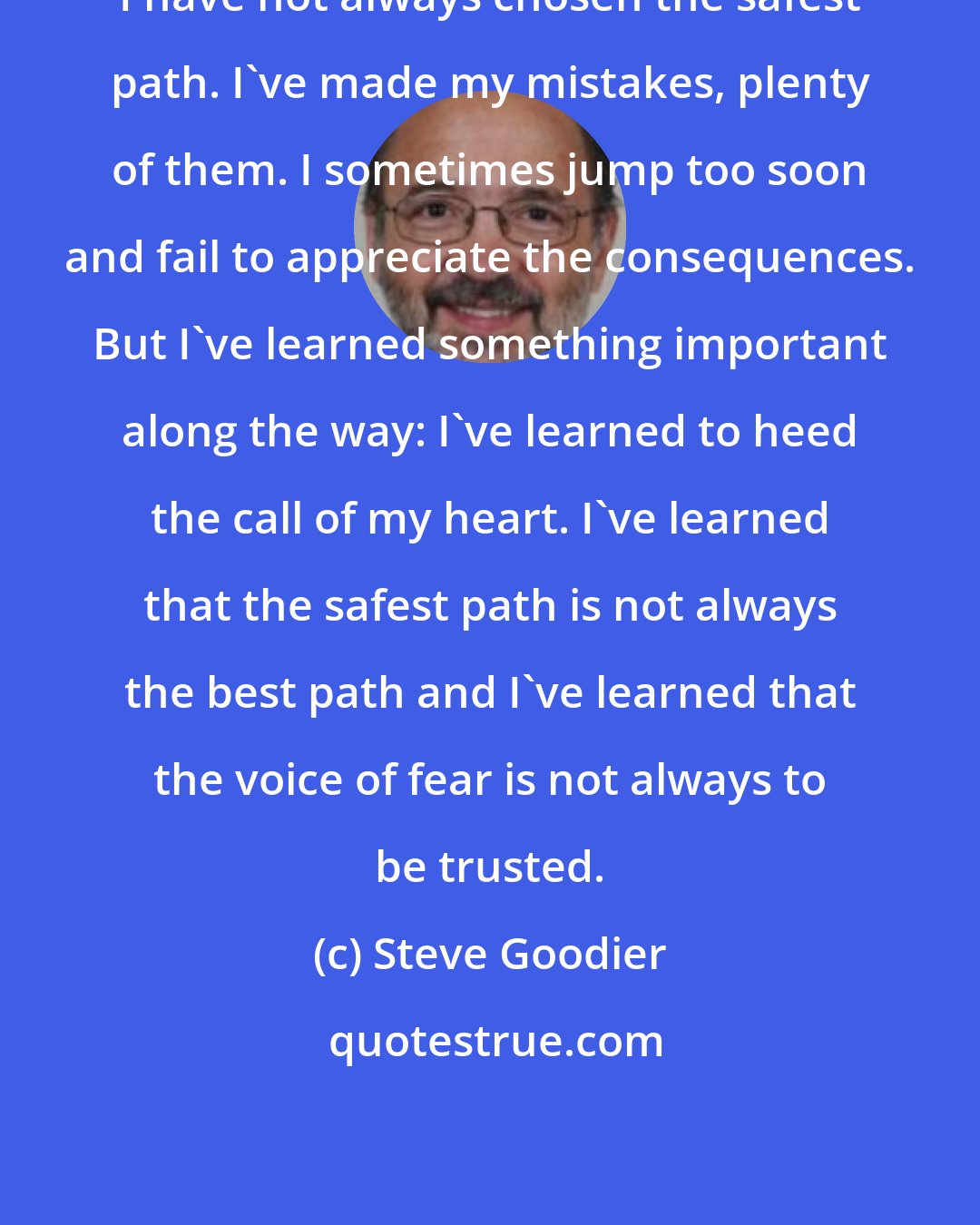 Steve Goodier: I have not always chosen the safest path. I've made my mistakes, plenty of them. I sometimes jump too soon and fail to appreciate the consequences. But I've learned something important along the way: I've learned to heed the call of my heart. I've learned that the safest path is not always the best path and I've learned that the voice of fear is not always to be trusted.