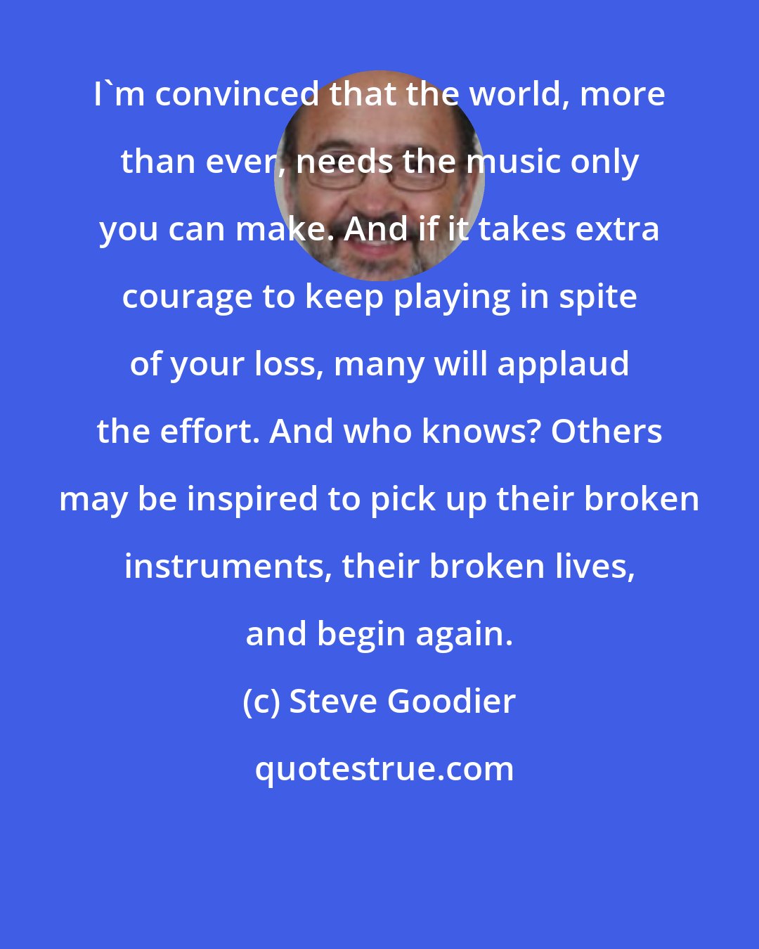 Steve Goodier: I'm convinced that the world, more than ever, needs the music only you can make. And if it takes extra courage to keep playing in spite of your loss, many will applaud the effort. And who knows? Others may be inspired to pick up their broken instruments, their broken lives, and begin again.