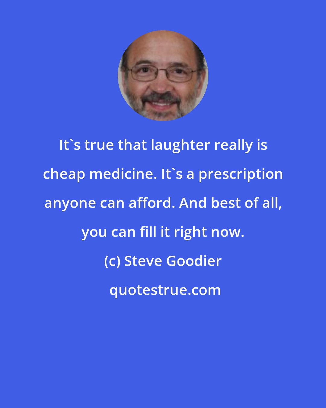 Steve Goodier: It's true that laughter really is cheap medicine. It's a prescription anyone can afford. And best of all, you can fill it right now.