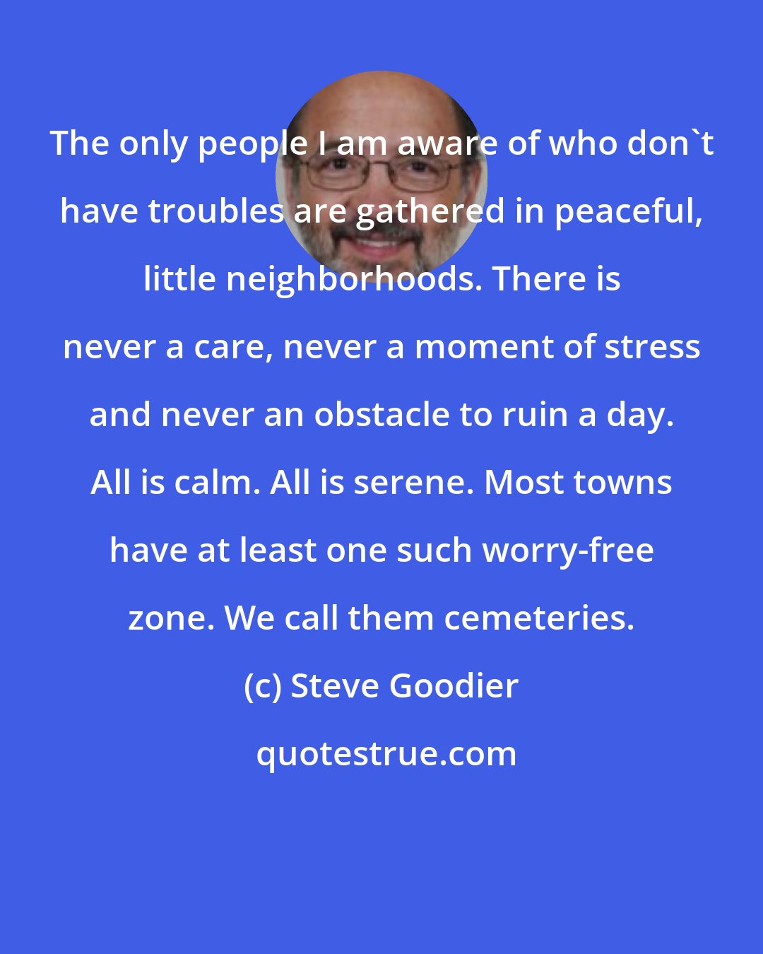 Steve Goodier: The only people I am aware of who don't have troubles are gathered in peaceful, little neighborhoods. There is never a care, never a moment of stress and never an obstacle to ruin a day. All is calm. All is serene. Most towns have at least one such worry-free zone. We call them cemeteries.