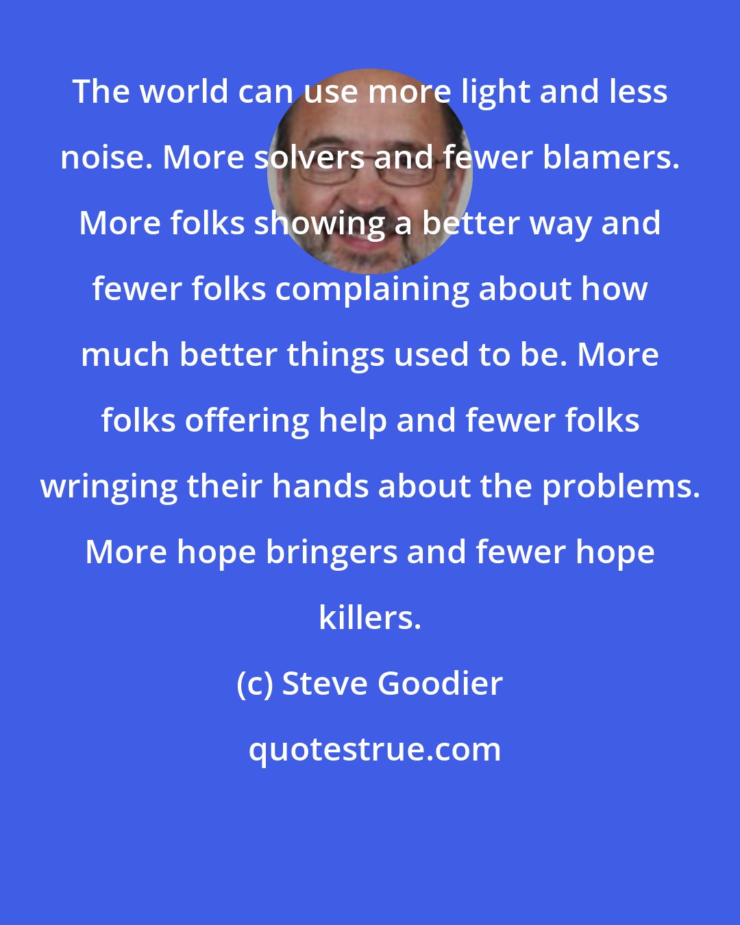 Steve Goodier: The world can use more light and less noise. More solvers and fewer blamers. More folks showing a better way and fewer folks complaining about how much better things used to be. More folks offering help and fewer folks wringing their hands about the problems. More hope bringers and fewer hope killers.