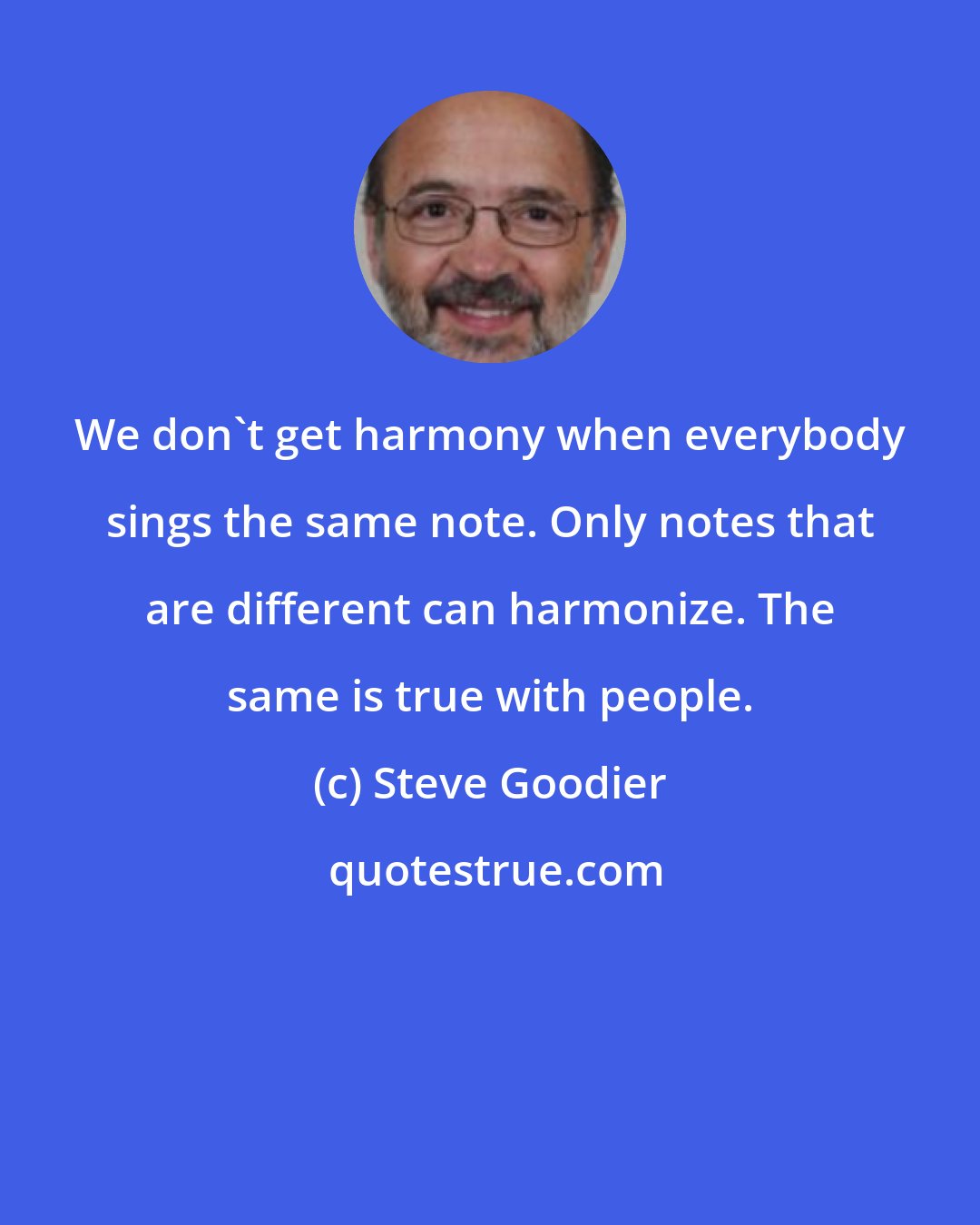 Steve Goodier: We don't get harmony when everybody sings the same note. Only notes that are different can harmonize. The same is true with people.