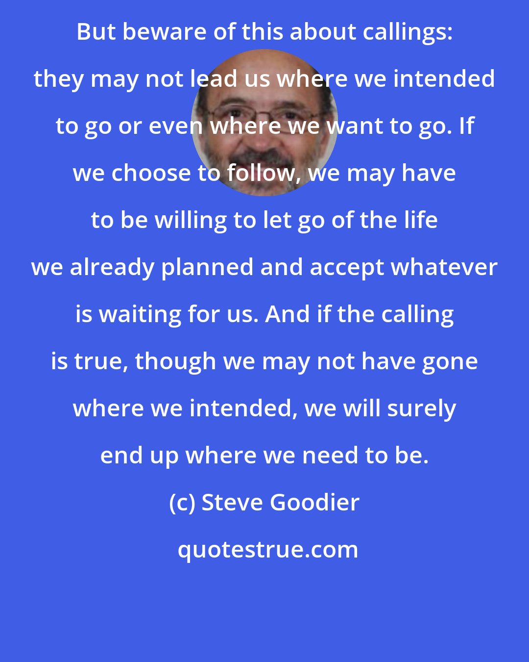 Steve Goodier: But beware of this about callings: they may not lead us where we intended to go or even where we want to go. If we choose to follow, we may have to be willing to let go of the life we already planned and accept whatever is waiting for us. And if the calling is true, though we may not have gone where we intended, we will surely end up where we need to be.