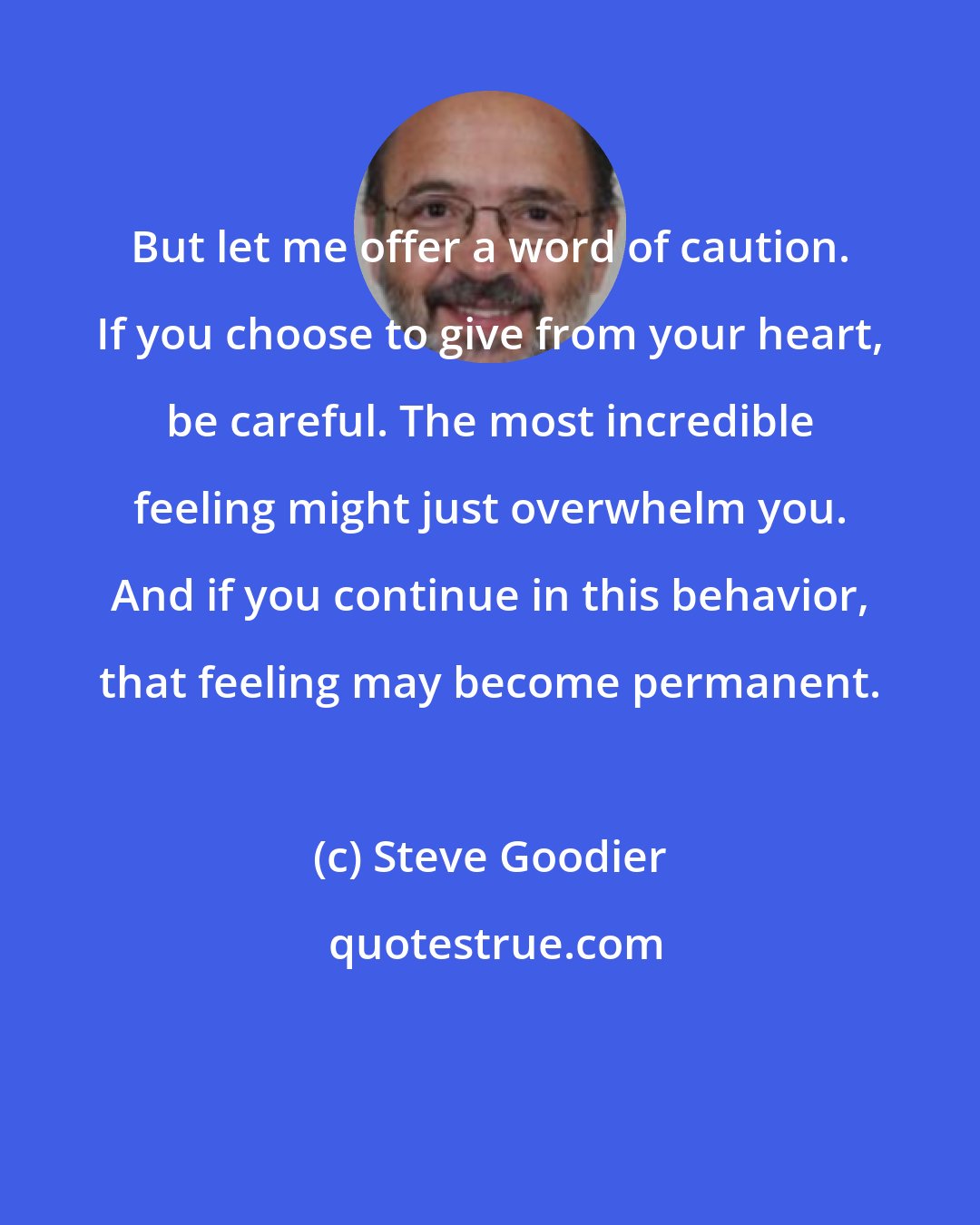 Steve Goodier: But let me offer a word of caution. If you choose to give from your heart, be careful. The most incredible feeling might just overwhelm you. And if you continue in this behavior, that feeling may become permanent.