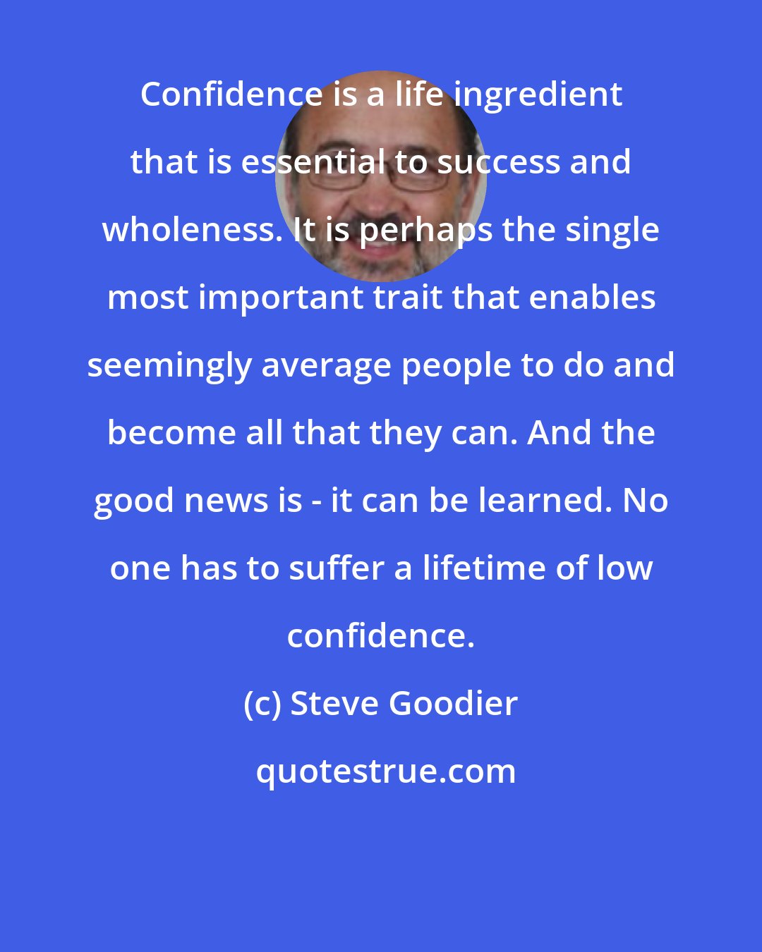 Steve Goodier: Confidence is a life ingredient that is essential to success and wholeness. It is perhaps the single most important trait that enables seemingly average people to do and become all that they can. And the good news is - it can be learned. No one has to suffer a lifetime of low confidence.