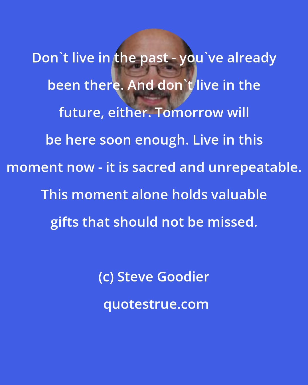 Steve Goodier: Don't live in the past - you've already been there. And don't live in the future, either. Tomorrow will be here soon enough. Live in this moment now - it is sacred and unrepeatable. This moment alone holds valuable gifts that should not be missed.