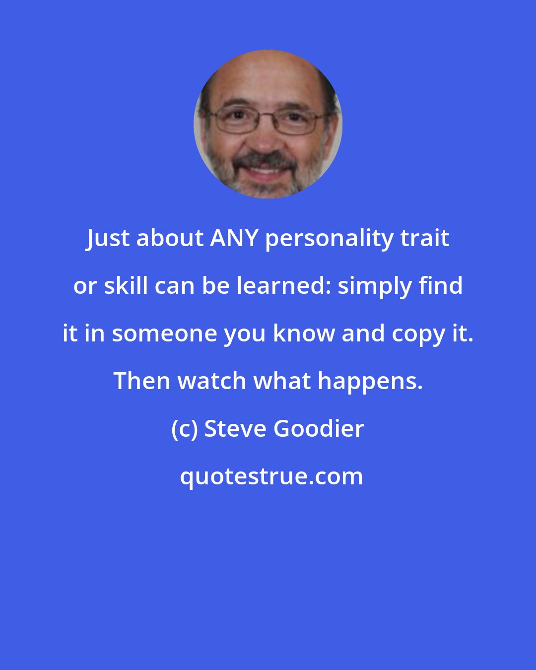 Steve Goodier: Just about ANY personality trait or skill can be learned: simply find it in someone you know and copy it. Then watch what happens.