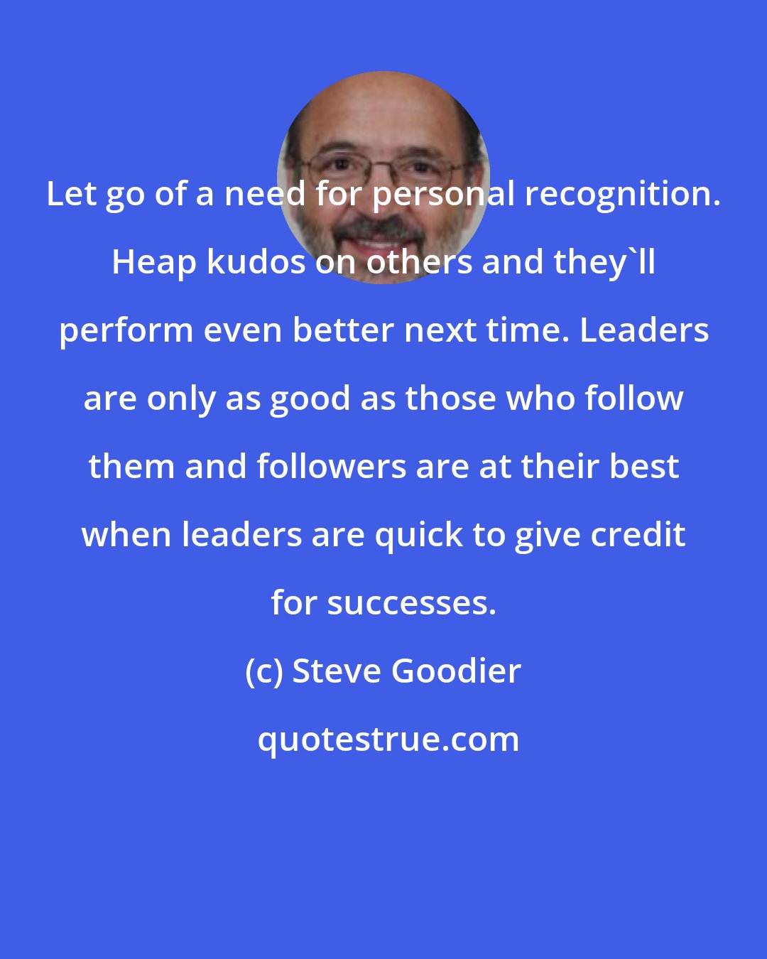 Steve Goodier: Let go of a need for personal recognition. Heap kudos on others and they'll perform even better next time. Leaders are only as good as those who follow them and followers are at their best when leaders are quick to give credit for successes.