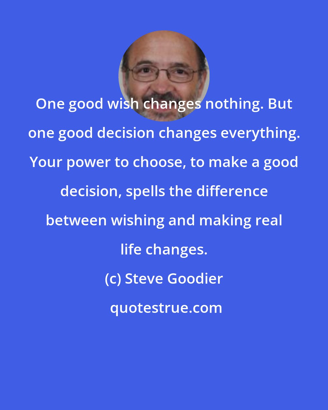 Steve Goodier: One good wish changes nothing. But one good decision changes everything. Your power to choose, to make a good decision, spells the difference between wishing and making real life changes.