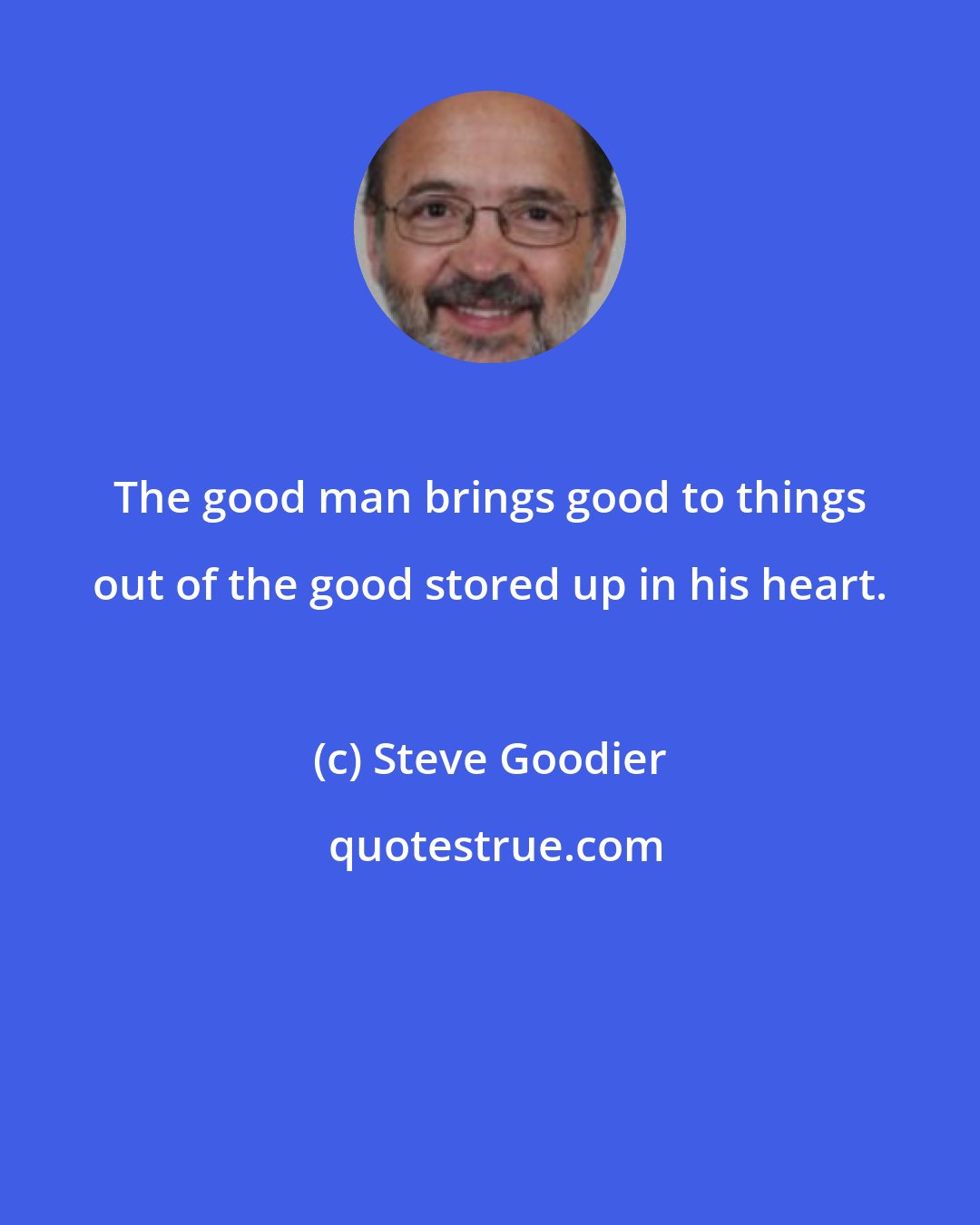 Steve Goodier: The good man brings good to things out of the good stored up in his heart.