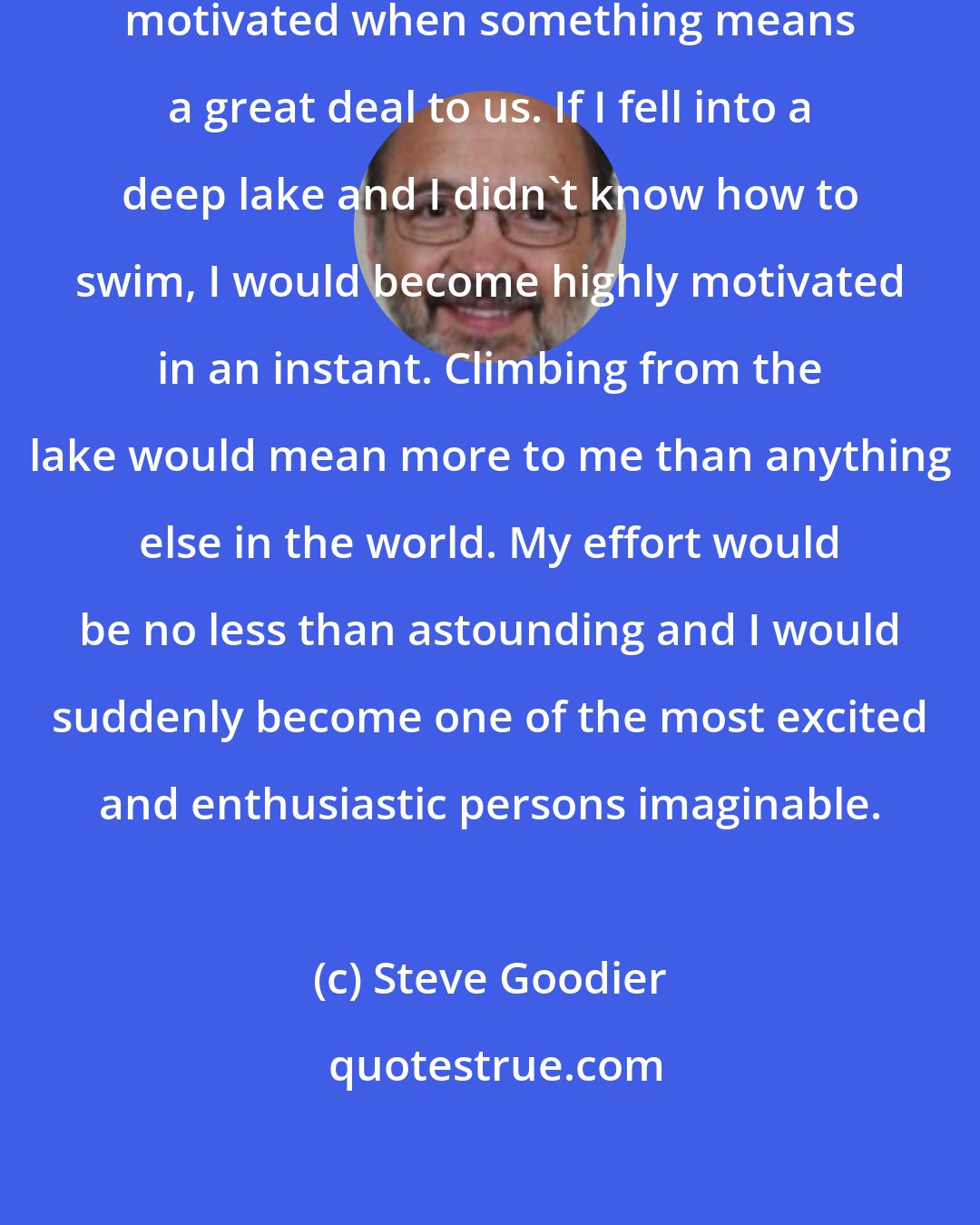 Steve Goodier: The truth is -- we are always highly motivated when something means a great deal to us. If I fell into a deep lake and I didn't know how to swim, I would become highly motivated in an instant. Climbing from the lake would mean more to me than anything else in the world. My effort would be no less than astounding and I would suddenly become one of the most excited and enthusiastic persons imaginable.