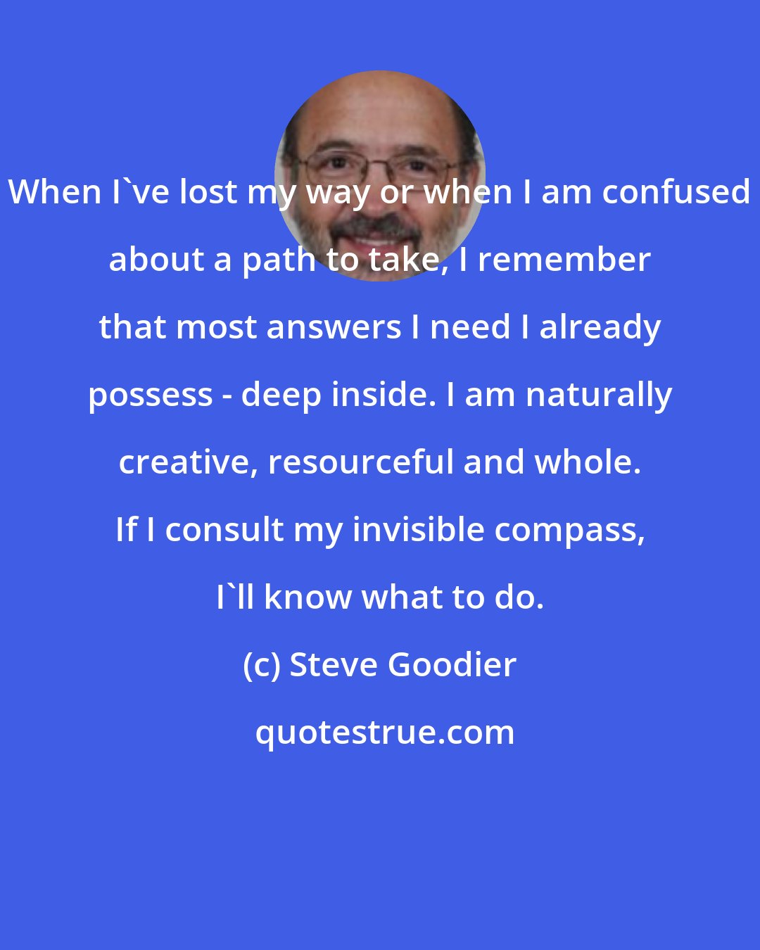 Steve Goodier: When I've lost my way or when I am confused about a path to take, I remember that most answers I need I already possess - deep inside. I am naturally creative, resourceful and whole. If I consult my invisible compass, I'll know what to do.