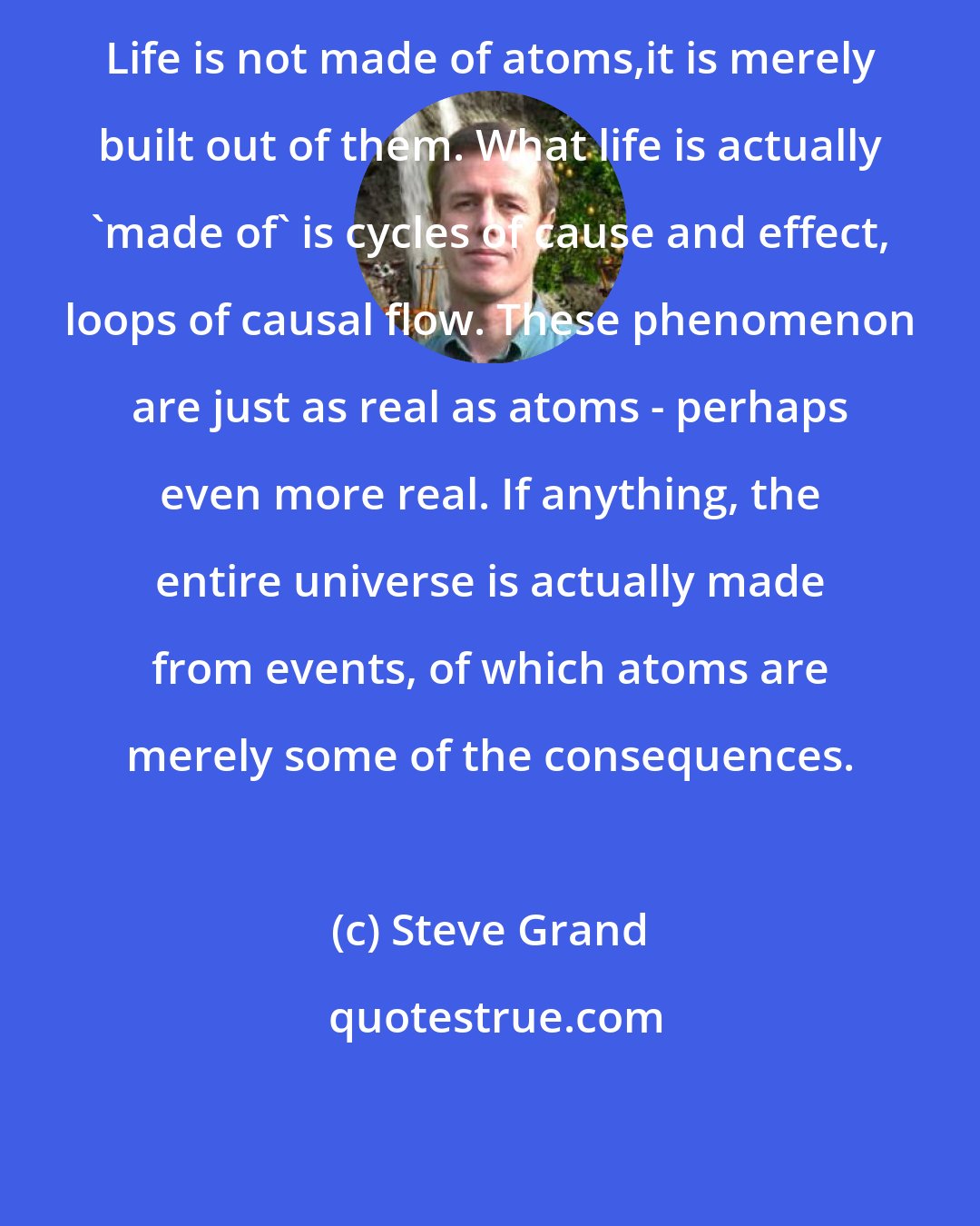 Steve Grand: Life is not made of atoms,it is merely built out of them. What life is actually 'made of' is cycles of cause and effect, loops of causal flow. These phenomenon are just as real as atoms - perhaps even more real. If anything, the entire universe is actually made from events, of which atoms are merely some of the consequences.