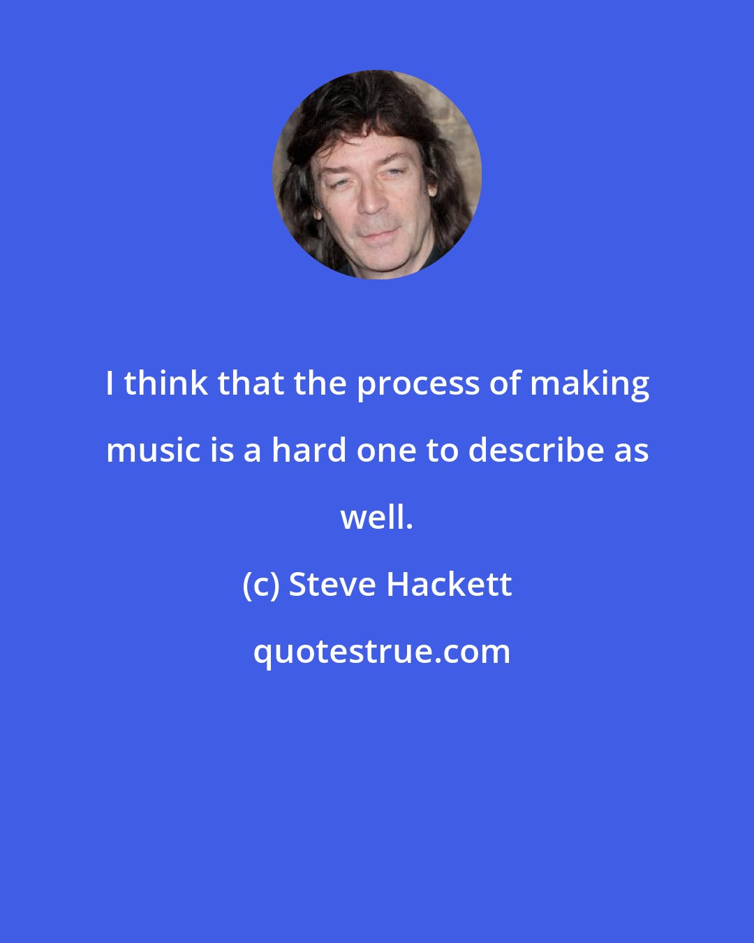 Steve Hackett: I think that the process of making music is a hard one to describe as well.