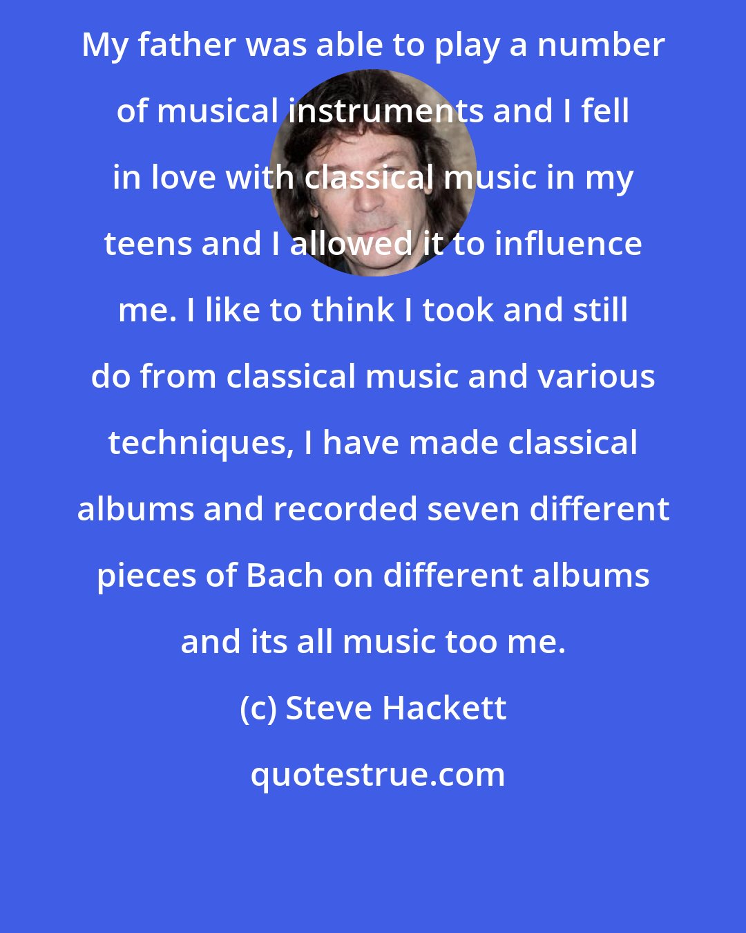 Steve Hackett: My father was able to play a number of musical instruments and I fell in love with classical music in my teens and I allowed it to influence me. I like to think I took and still do from classical music and various techniques, I have made classical albums and recorded seven different pieces of Bach on different albums and its all music too me.