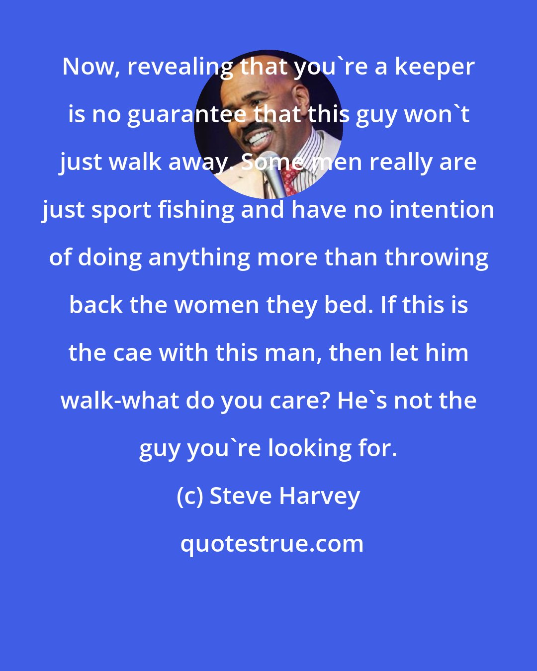 Steve Harvey: Now, revealing that you're a keeper is no guarantee that this guy won't just walk away. Some men really are just sport fishing and have no intention of doing anything more than throwing back the women they bed. If this is the cae with this man, then let him walk-what do you care? He's not the guy you're looking for.