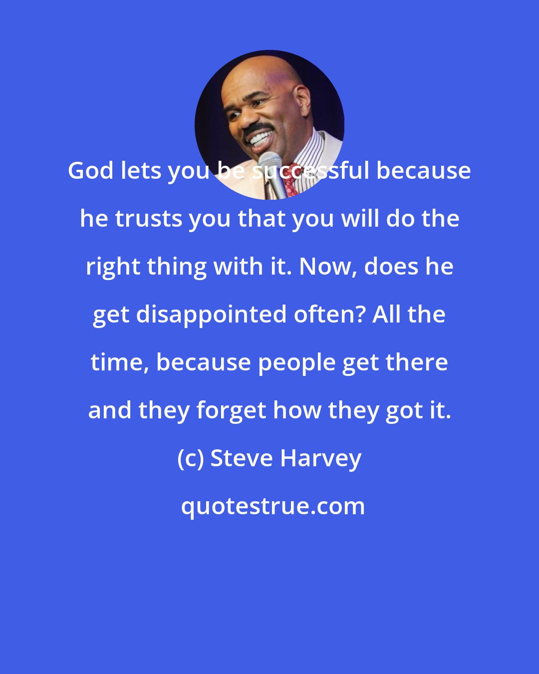 Steve Harvey: God lets you be successful because he trusts you that you will do the right thing with it. Now, does he get disappointed often? All the time, because people get there and they forget how they got it.