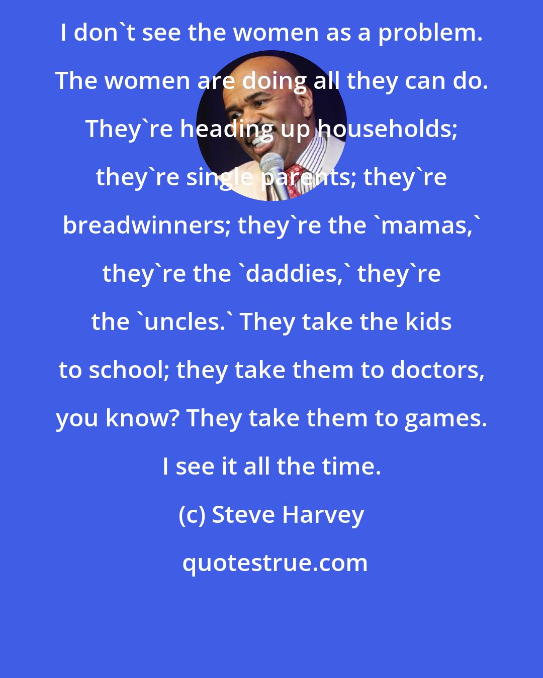 Steve Harvey: I don't see the women as a problem. The women are doing all they can do. They're heading up households; they're single parents; they're breadwinners; they're the 'mamas,' they're the 'daddies,' they're the 'uncles.' They take the kids to school; they take them to doctors, you know? They take them to games. I see it all the time.