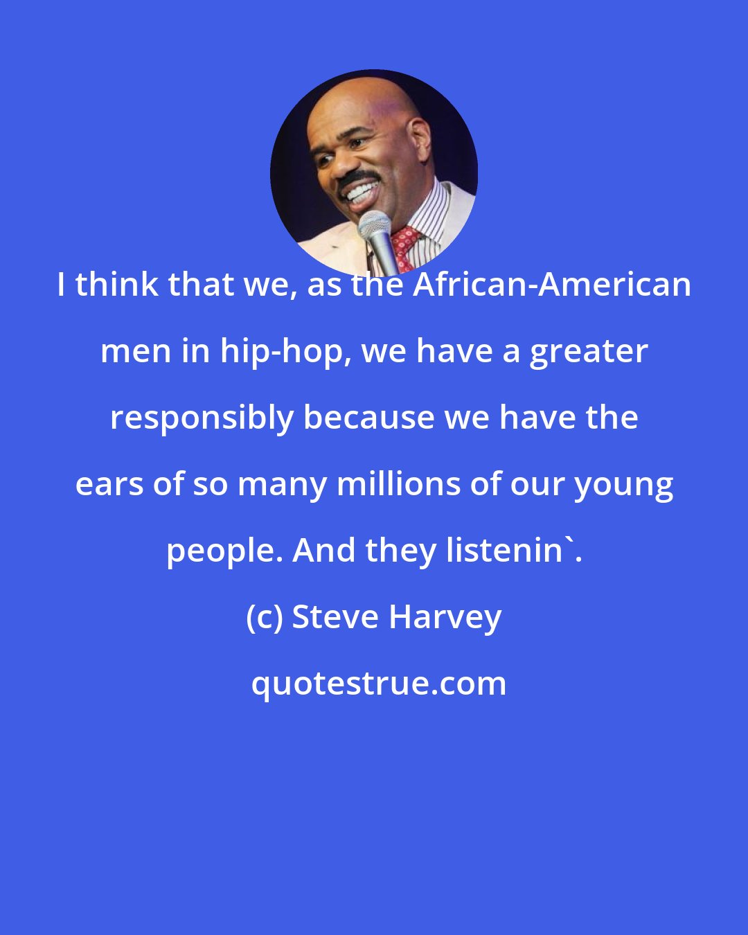 Steve Harvey: I think that we, as the African-American men in hip-hop, we have a greater responsibly because we have the ears of so many millions of our young people. And they listenin'.