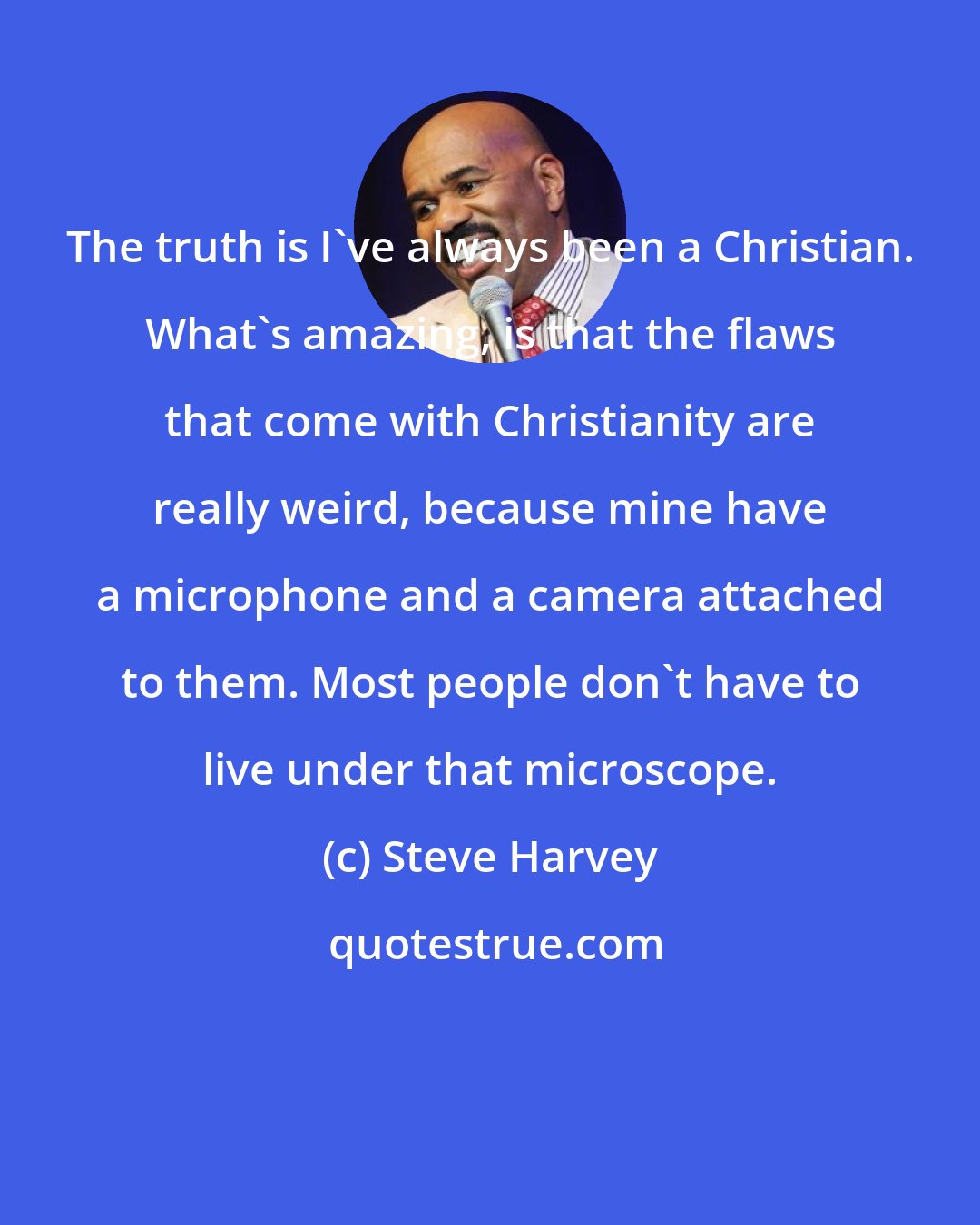 Steve Harvey: The truth is I've always been a Christian. What's amazing, is that the flaws that come with Christianity are really weird, because mine have a microphone and a camera attached to them. Most people don't have to live under that microscope.