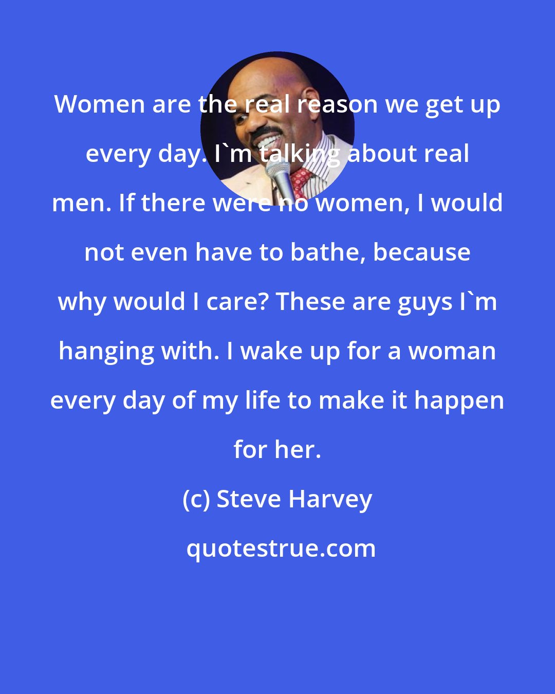 Steve Harvey: Women are the real reason we get up every day. I'm talking about real men. If there were no women, I would not even have to bathe, because why would I care? These are guys I'm hanging with. I wake up for a woman every day of my life to make it happen for her.