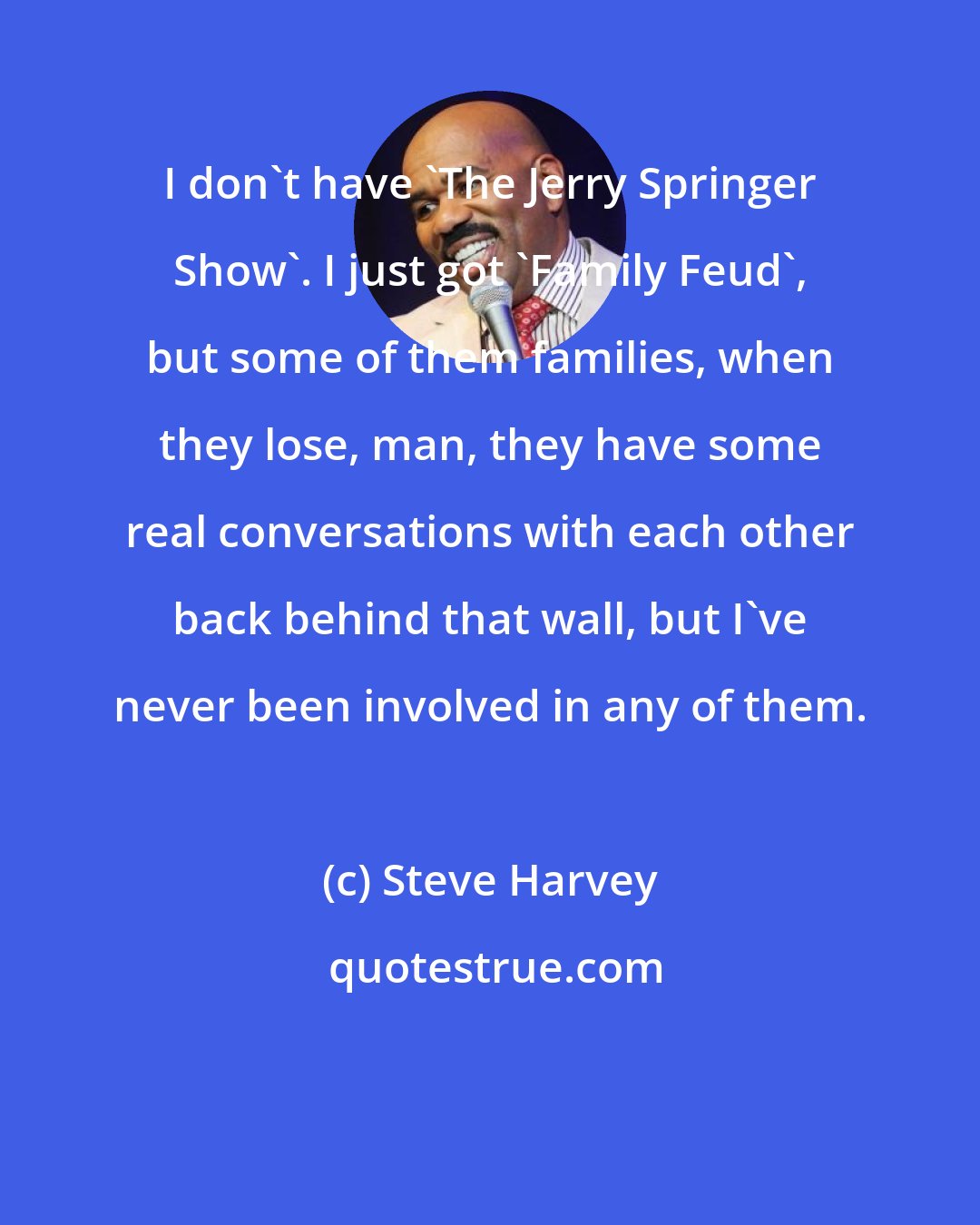 Steve Harvey: I don't have 'The Jerry Springer Show'. I just got 'Family Feud', but some of them families, when they lose, man, they have some real conversations with each other back behind that wall, but I've never been involved in any of them.