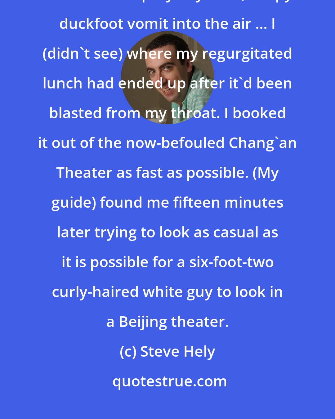 Steve Hely: I reeled my head back, and with violent, uncontrollable contortions, I launched a spray of yellow, soupy duckfoot vomit into the air ... I (didn't see) where my regurgitated lunch had ended up after it'd been blasted from my throat. I booked it out of the now-befouled Chang'an Theater as fast as possible. (My guide) found me fifteen minutes later trying to look as casual as it is possible for a six-foot-two curly-haired white guy to look in a Beijing theater.