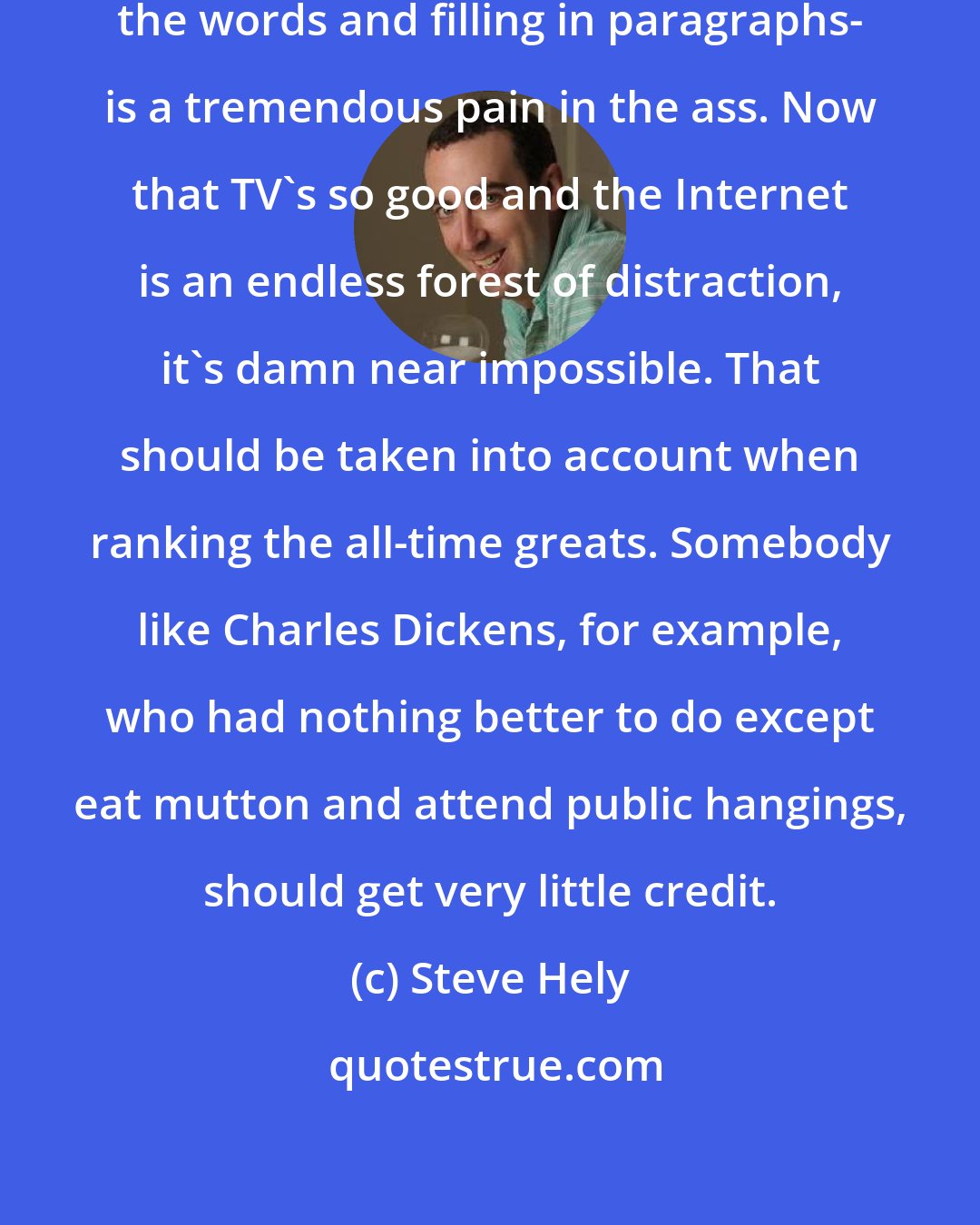 Steve Hely: Writing a novel- actually picking the words and filling in paragraphs- is a tremendous pain in the ass. Now that TV's so good and the Internet is an endless forest of distraction, it's damn near impossible. That should be taken into account when ranking the all-time greats. Somebody like Charles Dickens, for example, who had nothing better to do except eat mutton and attend public hangings, should get very little credit.