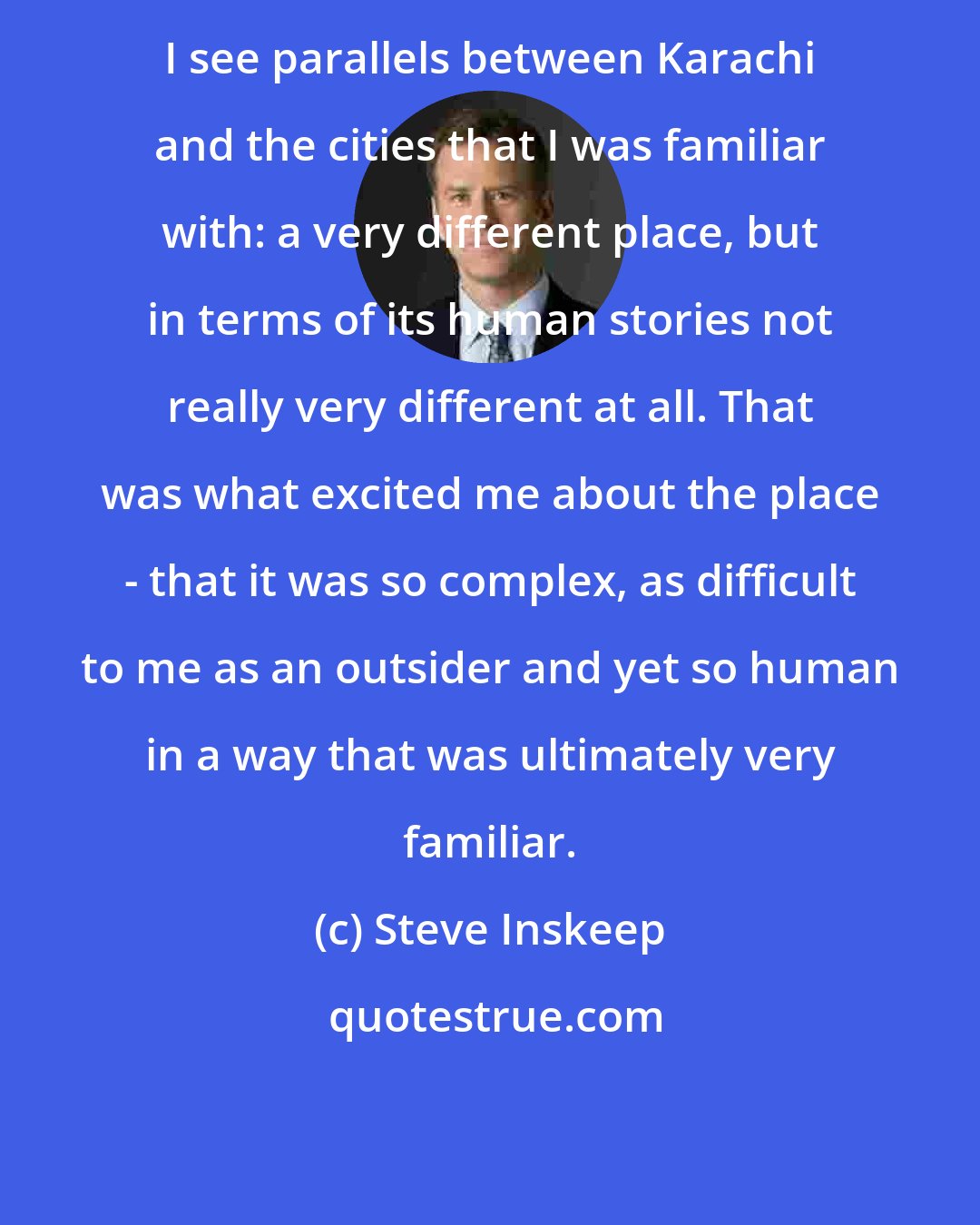 Steve Inskeep: I see parallels between Karachi and the cities that I was familiar with: a very different place, but in terms of its human stories not really very different at all. That was what excited me about the place - that it was so complex, as difficult to me as an outsider and yet so human in a way that was ultimately very familiar.