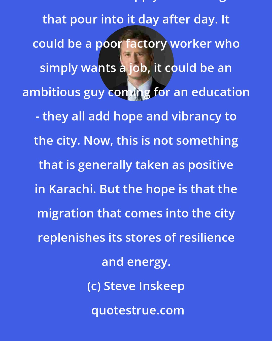 Steve Inskeep: I would say that the one incredible thing that Karachi has going for it is the unabated supply of new migrants that pour into it day after day. It could be a poor factory worker who simply wants a job, it could be an ambitious guy coming for an education - they all add hope and vibrancy to the city. Now, this is not something that is generally taken as positive in Karachi. But the hope is that the migration that comes into the city replenishes its stores of resilience and energy.