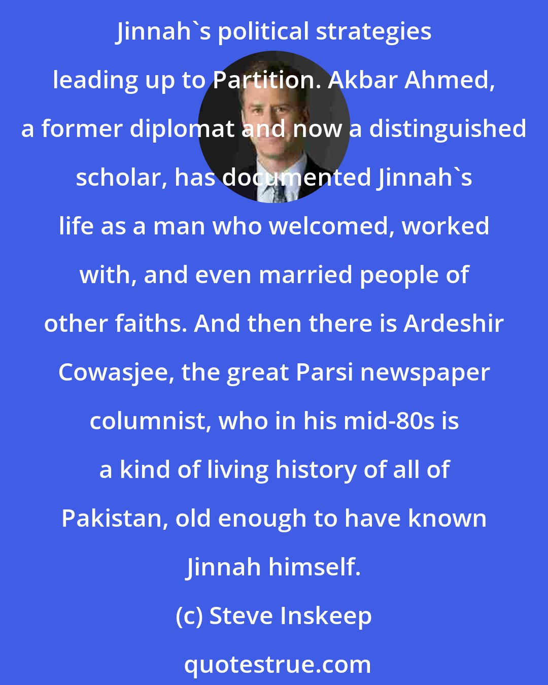 Steve Inskeep: Let me name three of the people who influenced me, although it's definitely not a complete list. Ayesha Jalal, the formidable Pakistani-American historian, has rigorously re-evaluated Jinnah's political strategies leading up to Partition. Akbar Ahmed, a former diplomat and now a distinguished scholar, has documented Jinnah's life as a man who welcomed, worked with, and even married people of other faiths. And then there is Ardeshir Cowasjee, the great Parsi newspaper columnist, who in his mid-80s is a kind of living history of all of Pakistan, old enough to have known Jinnah himself.