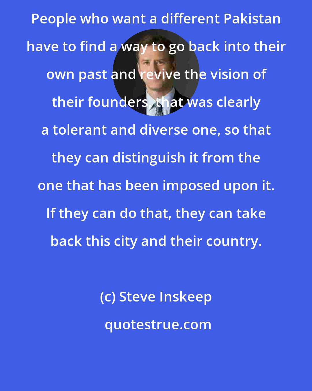 Steve Inskeep: People who want a different Pakistan have to find a way to go back into their own past and revive the vision of their founders, that was clearly a tolerant and diverse one, so that they can distinguish it from the one that has been imposed upon it. If they can do that, they can take back this city and their country.