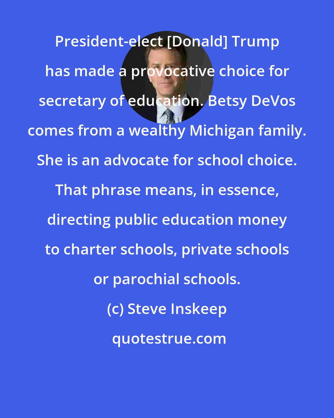 Steve Inskeep: President-elect [Donald] Trump has made a provocative choice for secretary of education. Betsy DeVos comes from a wealthy Michigan family. She is an advocate for school choice. That phrase means, in essence, directing public education money to charter schools, private schools or parochial schools.