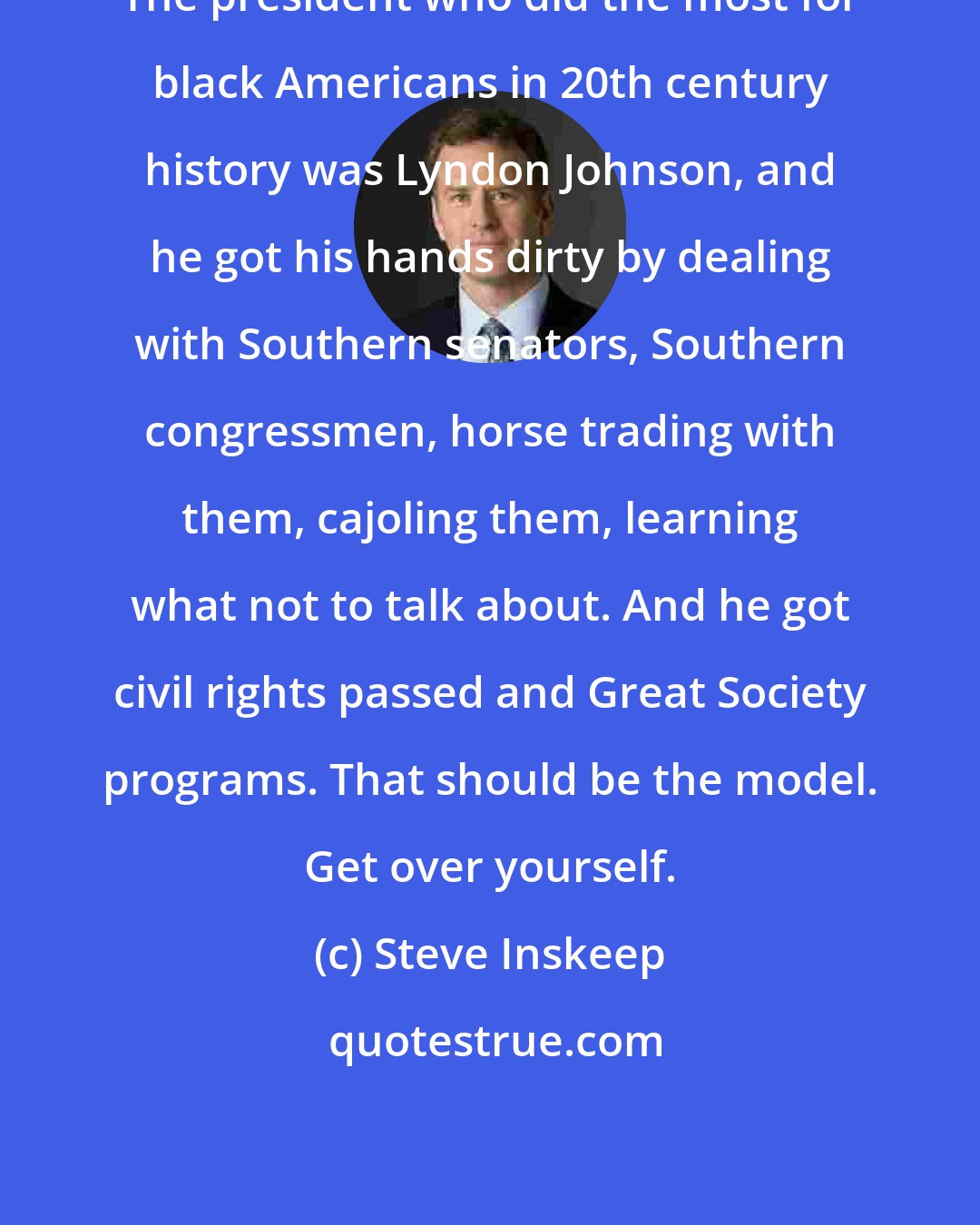 Steve Inskeep: The president who did the most for black Americans in 20th century history was Lyndon Johnson, and he got his hands dirty by dealing with Southern senators, Southern congressmen, horse trading with them, cajoling them, learning what not to talk about. And he got civil rights passed and Great Society programs. That should be the model. Get over yourself.