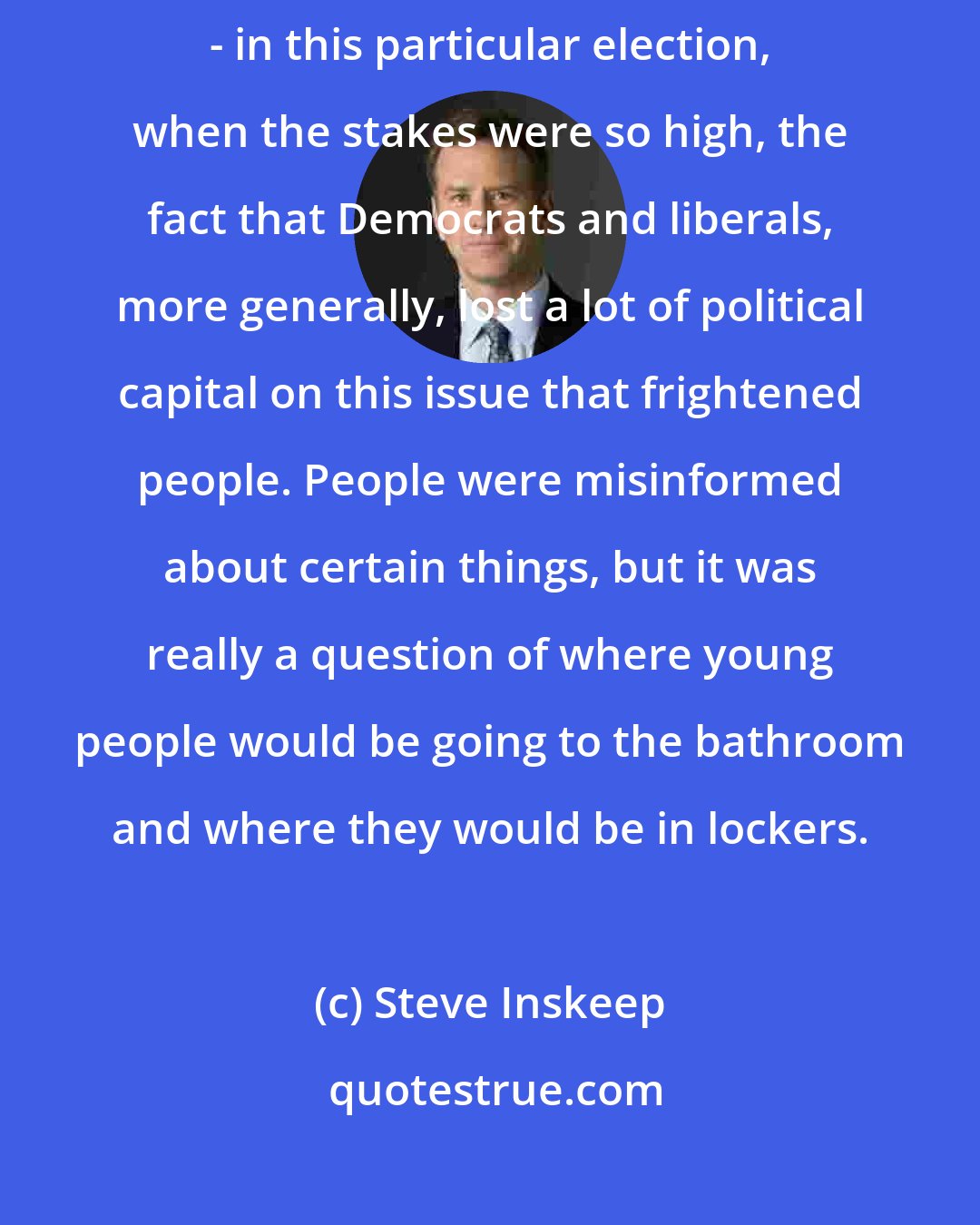 Steve Inskeep: To take one example, I mean, the whole issue of bathrooms and gender - in this particular election, when the stakes were so high, the fact that Democrats and liberals, more generally, lost a lot of political capital on this issue that frightened people. People were misinformed about certain things, but it was really a question of where young people would be going to the bathroom and where they would be in lockers.