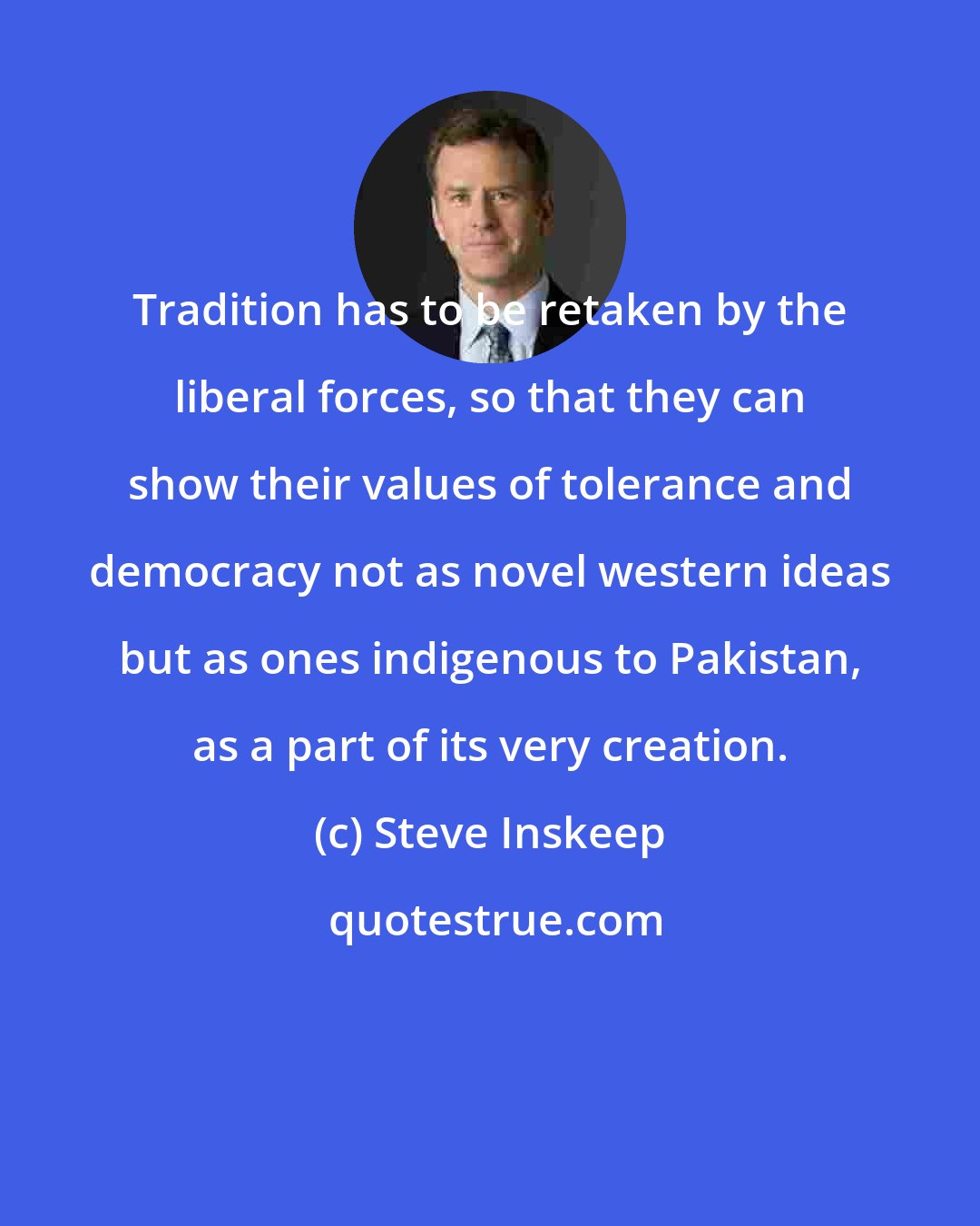 Steve Inskeep: Tradition has to be retaken by the liberal forces, so that they can show their values of tolerance and democracy not as novel western ideas but as ones indigenous to Pakistan, as a part of its very creation.