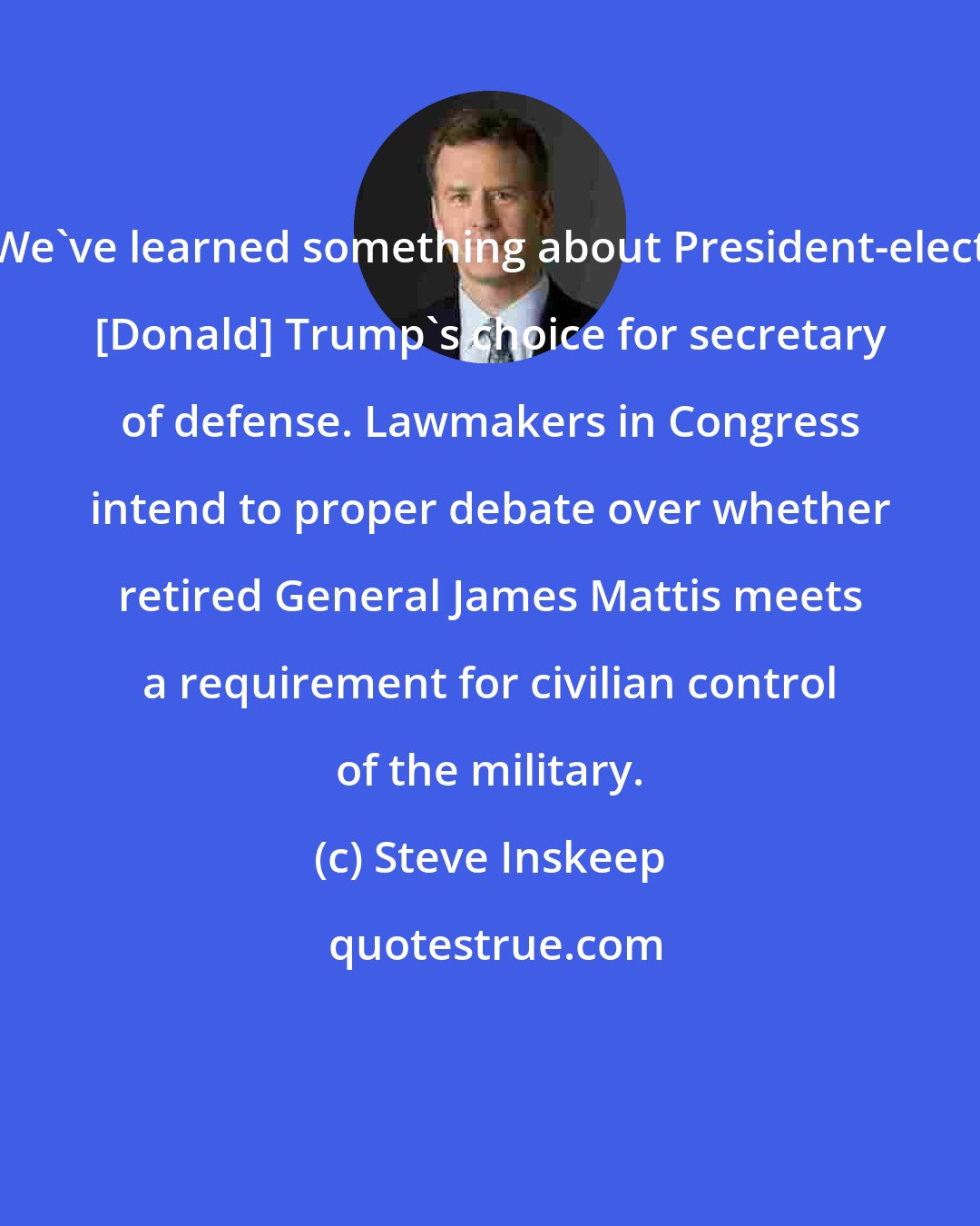 Steve Inskeep: We've learned something about President-elect [Donald] Trump's choice for secretary of defense. Lawmakers in Congress intend to proper debate over whether retired General James Mattis meets a requirement for civilian control of the military.