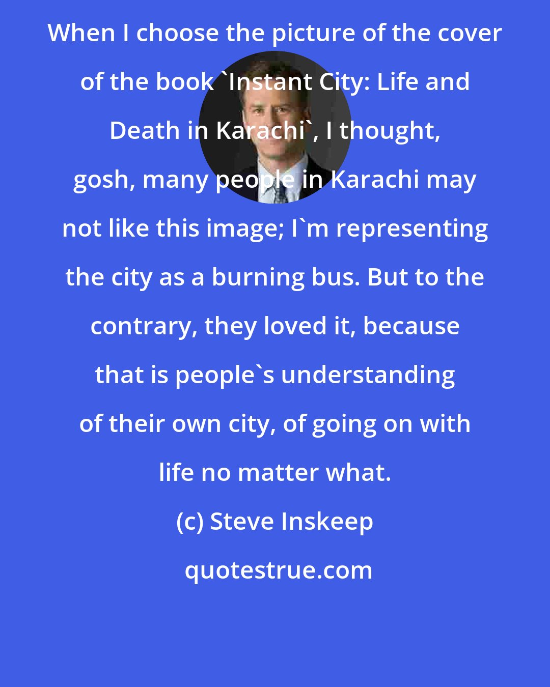 Steve Inskeep: When I choose the picture of the cover of the book 'Instant City: Life and Death in Karachi', I thought, gosh, many people in Karachi may not like this image; I'm representing the city as a burning bus. But to the contrary, they loved it, because that is people's understanding of their own city, of going on with life no matter what.