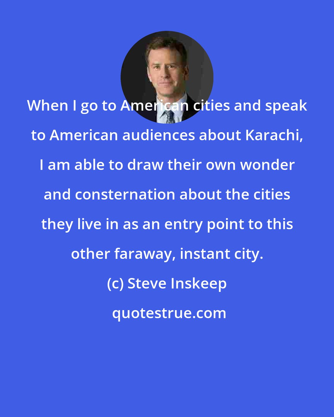 Steve Inskeep: When I go to American cities and speak to American audiences about Karachi, I am able to draw their own wonder and consternation about the cities they live in as an entry point to this other faraway, instant city.