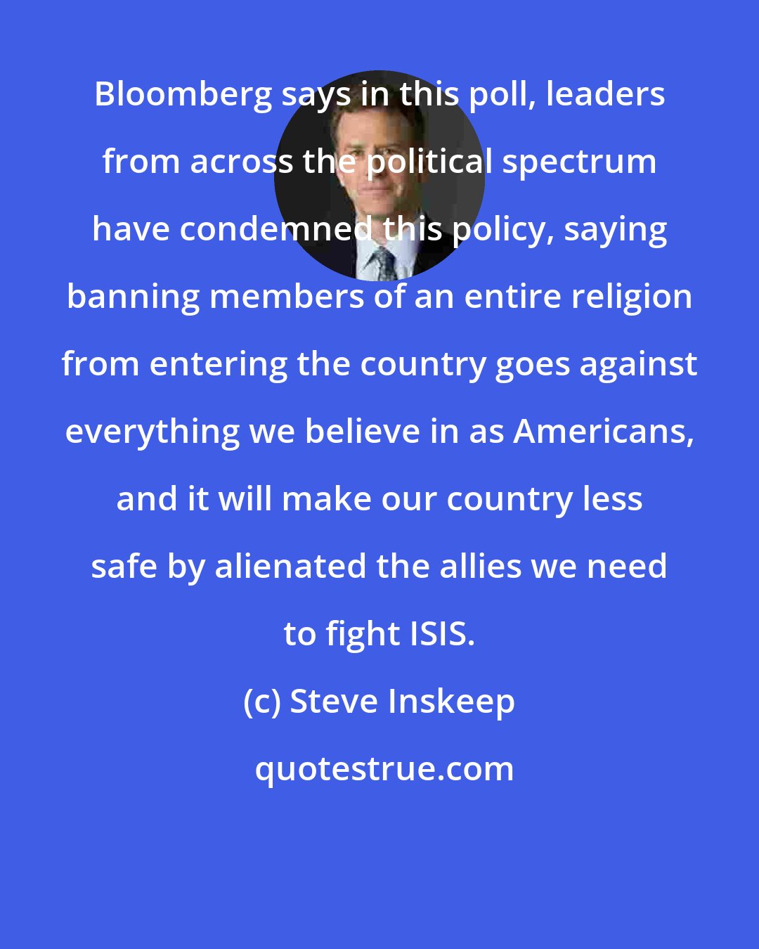 Steve Inskeep: Bloomberg says in this poll, leaders from across the political spectrum have condemned this policy, saying banning members of an entire religion from entering the country goes against everything we believe in as Americans, and it will make our country less safe by alienated the allies we need to fight ISIS.