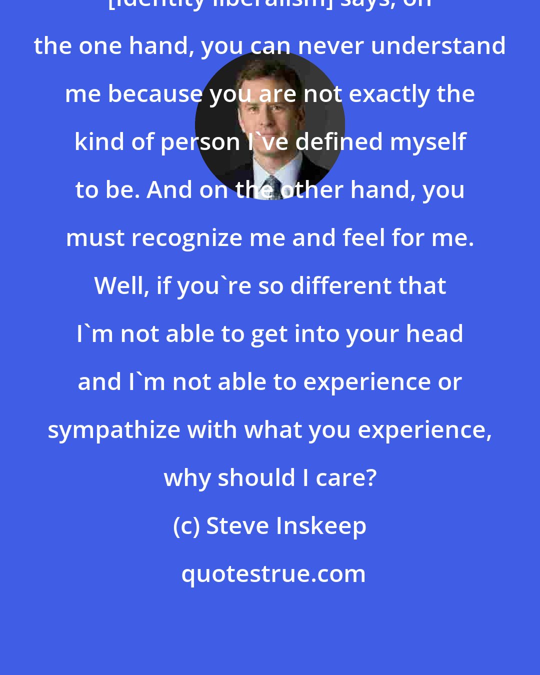 Steve Inskeep: [Identity liberalism] says, on the one hand, you can never understand me because you are not exactly the kind of person I've defined myself to be. And on the other hand, you must recognize me and feel for me. Well, if you're so different that I'm not able to get into your head and I'm not able to experience or sympathize with what you experience, why should I care?