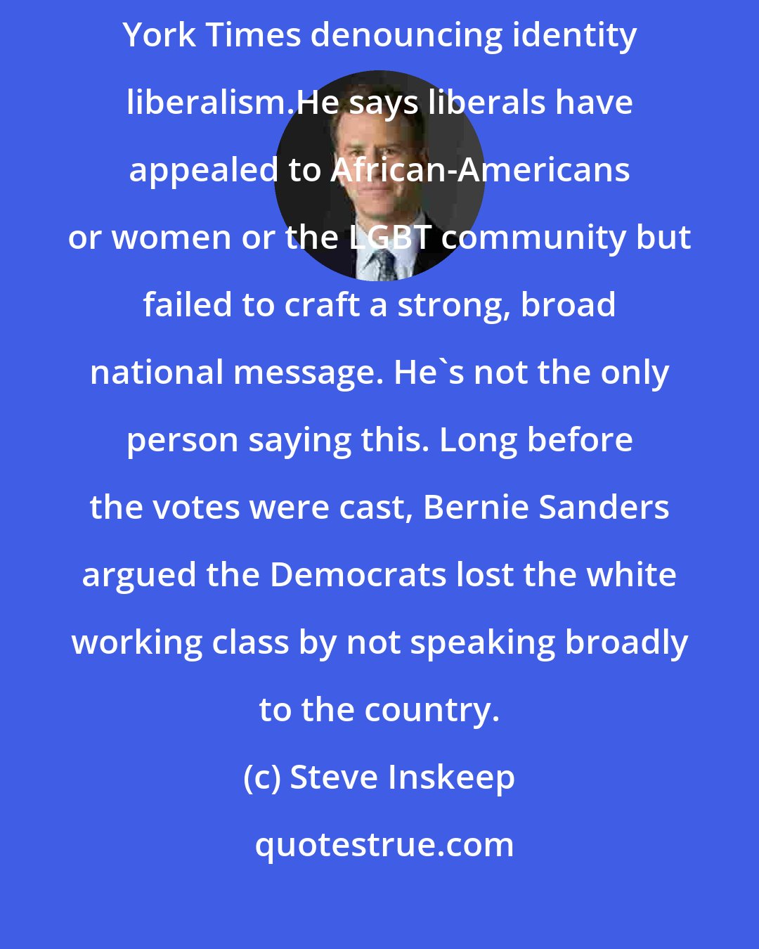 Steve Inskeep: [Mark] Lilla sees a deeper problem, and he wrote an article in The New York Times denouncing identity liberalism.He says liberals have appealed to African-Americans or women or the LGBT community but failed to craft a strong, broad national message. He's not the only person saying this. Long before the votes were cast, Bernie Sanders argued the Democrats lost the white working class by not speaking broadly to the country.