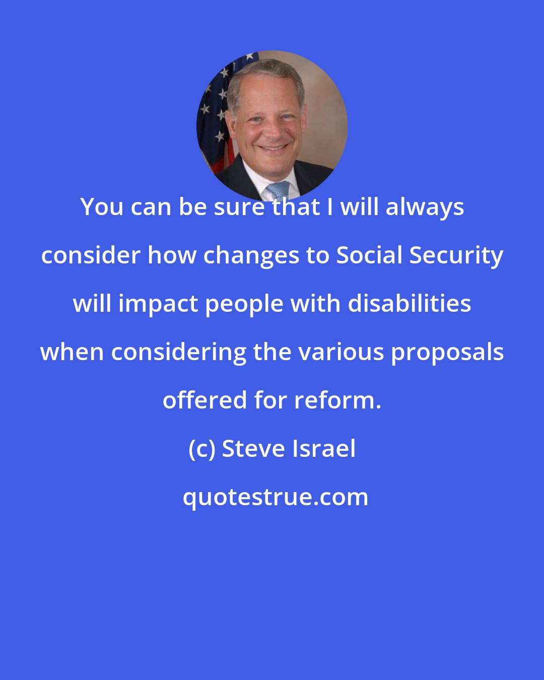 Steve Israel: You can be sure that I will always consider how changes to Social Security will impact people with disabilities when considering the various proposals offered for reform.